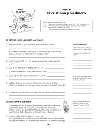 Escriba FALSO (F) o VERDADERO (V)
_____	 Hay cosas más importantes que ganar bien y vivir cómodamente.
_____	 La responsabilidad de ofrendar a la iglesia cae sólo sobre los
	 hermanos que tienen buen sueldo.
_____	 Todo los bienes que tenemos provienen de Dios.
Paso 10
El cristiano y su dinero
MI ACTITUD HACIA LAS COSAS MATERIALES
1.	 Según Lucas 12:15 ¿por qué debo guardarme de la avaricia?
	______________________________________________________________
	 Si la vida del hombre no consiste en la abundancia de los bienes que
	 posee, ¿en qué consiste entonces? vea Lucas 12:31
	______________________________________________________________
2.	 Lea 1 Timoteo 6:17-19 ¿Por qué no debo confiar en las riquezas?
	 v. 17 _________________________________________________________
3.	 ¿Quién me da lo que necesito para vivir? v.17 ______________________
	 ¿Cada cuánto expreso mi agradecimiento a Dios? ___________________
4.	 ¿Qué riqueza debe buscar el cristiano? v.18-19 ____________________
	______________________________________________________________
5.	 La Biblia dice que soy un administrador de los misterios de Dios.
	 ¿Cuál es el requisito principal para ser un buen administrador? 1 Cor. 4:2
	______________________________________________________________
6.	 ¿Cuáles son algunas de las cosas que Dios me ha dado para administrar?
______________________________________________________________
	______________________________________________________________
ADMINISTRANDO MI DINERO
	 El dinero es una de las cosas que Dios me ha dado para administrar.
¿Cómo administro mis finanzas? ¿Soy prudente o impulsivo?
	 La Biblia enseña que es importante devolverle a Dios una parte de lo
	 que él nos ha dado. Esa parte se llama ofrendas y diezmos.
7.	 ¿Cuándo debo ofrendar a Dios? 1 Cor. 16:2 _______________________
	 Esto significa que es importante apoyar la obra de Dios en forma regular,
no esporádicamente. El “primer día de la semana“ se refiere al domingo.
PARA REFLEXIONAR
Lea la historia de la viuda que
ayudó a Elías en 1 Reyes 17:8-16
¿Qué aprende usted de esta
historia?
__________________________
__________________________
__________________________
__________________________
__________________________
__________________________
¿Cree usted que vale la pena
sacrificarse para apoyar la obra
de Dios? ¿Por qué?
__________________________
__________________________
__________________________
__________________________
__________________________
__________________________
¿Qué advertencia da Cristo
a los que confían en sus
riquezas? Lucas 12:16-21
__________________________
__________________________
________________________
________________________
__________________________
__________________________
24
 