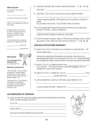 PARA CALCULAR
¿Cuántas son mis entradas
mensuales?
___________________________
¿Cuánto es 10% de mis entradas?
___________________________
(10% es 10 unidades por cada 100
que tengo)
Mi iglesia debe ser la primera
en recibir mi apoyo económico,
porque es allí donde recibo
enseñanza, apoyo y cuidado
espiritual.
Con la ayuda de Dios, propongo
ofrendar a mi iglesia la suma de:
__________________ cada mes.
__________________ cada semana.
PARA CRECER
Lea 1 Corintios 15-16
y Salmo 12-16
(un capítulo por día).
Memorice 2 Coríntios 9:6
“Pero esto digo: El que siembra
escasamente, también segará
escasamente; y el que siembra
generosamente, generosamente
también segará.“ RV
“Recuerden esto: El que siembra
escasamente, escasamente
cosechará, y el que siembra en
abundancia, en abundancia
cosechará. NVI
8.	 ¿Está bien ofrendar sólo cuando tengo dinero extra? Sí ❏ No ❏
	 ¿Por qué? ___________________________________________________
9.	 ¿Qué dice 1 Cor. 16:2 en cuanto a la suma que debo ofrendar?
	_____________________________________________________________
	 “Según haya prosperado“ (RV) significa dar de acuerdo a nuestros in-
gresos.
	 El que recibe más da más. El que recibe menos, da menos.
10.	En los tiempos del Antiguo Testamento el diezmo era una demanda.
	 (Levítico 27:30-32). ¿Qué es el diezmo?
	_____________________________________________________________
	 La décima parte de algo es el diezmo, o sea 10%.
11.	Si en los tiempos antiguos, daban el 10% de sus entradas a Dios, ¿ahora
que está en Cristo, debo dar como mínimo el diezmo? Sí ❏ No ❏
¿CON QUE ACTITUD DEBO OFRENDAR?
12.	Según 2 Cor. 9:6, mi ofrenda es una inversión en la obra de Dios. Por
	 lo tanto debe darse ____________________________________________
	
	 Aunque los creyentes de Macedonia eran pobres, ofrendaron con
	 generosidad para Pablo. Se sacrificaron (2 Cor. 8:1-3). La responsabilidad
y el privilegio de apoyar la obra de Dios no es sólo para gente adinerada.
13.	Según 2 Cor. 9:7, se debe ofrendar como _________________________
en su corazón. Esto significa que es importante planear y dar con
	 inteligencia, no por mero impulso.
14.	Según 2 Cor. 9:7, se debe dar “no con _____________________ ni por
	 ___________________, porque Dios ama _________________________“
15.	¿De qué debemos cuidarnos al ofrendar, según Mateo 6:1-2?
	 _____________________________________________________________
	 ¿Cómo se debe ofrendar? Mateo 6:3-4 _________________________
	_____________________________________________________________
LAS BENDICIONES DE OFRENDAR
16.	¿Qué nos dicen los siguientes pasajes acerca de las bendiciones de ofrendar
	 a Dios con generosidad y sacrificio?
	 2 Cor. 9:6 _______________________________________________________
	_________________________________________________________________
	 Hechos 20:35 ____________________________________________________
	 ¿Por qué es de más bendición dar que recibir? ________________________
	_________________________________________________________________
25
 