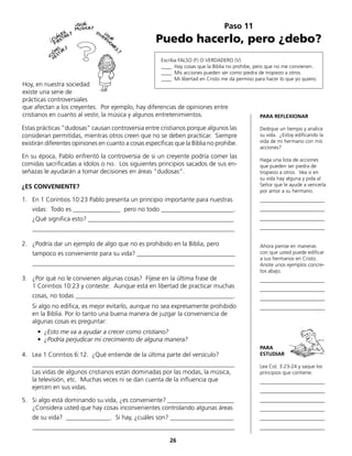 Estas prácticas “dudosas“ causan controversia entre cristianos porque algunos las
consideran permitidas, mientras otros creen que no se deben practicar. Siempre
existirán diferentes opiniones en cuanto a cosas específicas que la Biblia no prohibe.
En su época, Pablo enfrentó la controversia de si un creyente podría comer las
comidas sacrificadas a ídolos o no. Los siguientes principios sacados de sus en-
señazas le ayudarán a tomar decisiones en áreas “dudosas“.
¿ES CONVENIENTE?
1.	 En 1 Corintios 10:23 Pablo presenta un principio importante para nuestras
	 vidas: Todo es _______________ pero no todo _______________________.
	 ¿Qué significa esto? ______________________________________________
	________________________________________________________________
2.	 ¿Podría dar un ejemplo de algo que no es prohibido en la Biblia, pero
	 tampoco es conveniente para su vida? _______________________________
	________________________________________________________________
3.	 ¿Por qué no le convienen algunas cosas? Fíjese en la última frase de
	 1 Corintios 10:23 y conteste: Aunque está en libertad de practicar muchas
	 cosas, no todas __________________________________________________.
	 Si algo no edifica, es mejor evitarlo, aunque no sea expresamente prohibido
en la Biblia. Por lo tanto una buena manera de juzgar la conveniencia de
algunas cosas es preguntar:
	 • ¿Esto me va a ayudar a crecer como cristiano?
	 • ¿Podría perjudicar mi crecimiento de alguna manera?
4.	 Lea 1 Corintios 6:12. ¿Qué entiende de la última parte del versículo?
	________________________________________________________________
	 Las vidas de algunos cristianos están dominadas por las modas, la música,
la televisión, etc. Muchas veces ni se dan cuenta de la influencia que
	 ejercen en sus vidas.
5.	 Si algo está dominando su vida, ¿es conveniente? _____________________
	 ¿Considera usted que hay cosas inconvenientes controlando algunas áreas
	 de su vida? ______________. Si hay, ¿cuáles son? ____________________
	________________________________________________________________
Paso 11
Puedo hacerlo, pero ¿debo?
Escriba FALSO (F) O VERDADERO (V)
____ Hay cosas que la Biblia no prohibe, pero que no me convienen.
____ Mis acciones pueden ser como piedra de tropiezo a otros.
____ Mi libertad en Cristo me da permiso para hacer lo que yo quiero.
PARA REFLEXIONAR
Dedique un tiempo y analice
su vida. ¿Estoy edificando la
vida de mi hermano con mis
acciones?
Haga una lista de acciones
que pueden ser piedra de
tropiezo a otros. Vea si en
su vida hay alguna y pida al
Señor que le ayude a vencerla
por amor a su hermano.
_________________________
_________________________
_________________________
_________________________
Ahora piense en maneras
con que usted puede edificar
a sus hermanos en Cristo.
Anote unos ejemplos concre-
tos abajo.
_________________________
_________________________
_________________________
_________________________
PARA
ESTUDIAR
Lea Col. 3:23-24 y saque los
principios que contiene.
_________________________
_________________________
_________________________
_________________________
_________________________
_________________________
Hoy, en nuestra sociedad
existe una serie de
prácticas controversiales
que afectan a los creyentes. Por ejemplo, hay diferencias de opiniones entre
cristianos en cuanto al vestir, la música y algunos entretenimientos.
26
 