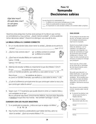 Paso 12
Tomando
Decisiones sabias
Escriba FALSO (F) O VERDADERO (V)
____ La Biblia es la única guía confiable para mi vida.
____ Todos los predicadores se basan en la Biblia.
____ Es importante no sólo estudiar la Biblia, sino también debe cumplirse.
Hacemos estas preguntas muchas veces porque el mundo en que vivimos
es contradictorio y muy confuso. ¿Quién tiene la verdad? ¿Cómo podemos
tomar decisiones sabias? Discernir es distinguir una cosa de la otra.
LA BIBLIA SEÑALA EL CAMINO CORRECTO
1.	 En un mundo donde todos dicen tener la verdad, ¿dónde se encuentra la
	 verdad? _____________________________________________ Juan 17:17
2.	 ¿Qué es más correcto decir?	 ❏ La Biblia contiene la verdad			
	 ❏ La Biblia es la verdad.
3.	 ¿Qué hace el estudio Bíblico en nuestra vida?
	 Salmo 119:98 ___________________________________________________
	 Salmos 119:130 _________________________________________________
4.	 Además de estudiar la Biblia es importante lo que dice Mateo 7:24-27:
	 Él que _________ las palabras de Jesús y las _______________________ es
como un hombre prudente, que edificó su casa sobre la roca.“ v. 24
	 Pero él que _________ las palabras de Jesús y ________________________
	 es como un hombre insensato, que edificó su casa sobre la arena.“ v.26
5.	 ¿Cuál es la diferencia principal entre los que construyen sobre la roca y los
	 que construyen sobre la arena? ____________________________________
	_______________________________________________________________
6.	 Según Juan 7:17 la persona que puede discernir entre un maestro falso y
	 uno verdadero es el que _________________________________________
	 No es suficiente solo tener conocimientos bíblicos, hay que estar dispuesto
a obedecer lo que Dios nos manda. Vea también Santiago 1:22-24.
CUIDADO CON LOS FALSOS MAESTROS
7.	 Si un predicador es popular, ¿indica eso que se apega a la Biblia?
			 Sí ❏ No ❏
8.	 Hay muchos maestros y predicadores que hablan de Dios, pero no
	 dicen la verdad. ¿Qué nos enseña Mateo 7:15 ______________________
	_______________________________________________________________
PARA DECIDIR
Tal vez después de estudiar esta
lección, se ha dado cuenta que
le ha faltado entendimiento
espiritual en el pasado.
Quizás ha escuchado consejos
faltos de sabiduría, o se ha
sujetado a una iglesia que
manipula a los creyentes, tra-
tando de controlarlos en lugar
de entrenarlos para estudiar
la Biblia por sí mismos. A lo
mejor ha sido arrastrado por la
emoción sin evaluar el mensaje
que prediquen.
Sea lo que sea, ahora usted
se da cuenta de su necesidad
de más discernimiento, pero,
¿cómo adquirirlo?
Recuerde, para descubrir un
billete falsificado, el cajero del
banco tiene que conocer el
verdadero. No es posible estu-
diar todos los tipos de billetes
falsos, pero si conoce bien el
verdadero, fácilmente reconoce
el falso.
Para discernir entre la verdad y
el error, necesita saber más de
la Biblia.
❏ Yo decido hoy dedicar más
	 tiempo para estudiar la
	 Palabra de Dios.
❏ Voy a tener mi tiempo
	 devocional cada día a las
	____________________
(hora)
	______________________
	Firma
	 ______________________
	Fecha
28
¿Qué debo hacer?
¿En quién debo creer?
¿A cuál iglesia
debo asistir?
 