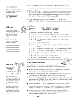 9.	 ¿Cómo podemos conocer los verdaderos maestros? Mateo 7:16-17
	_____________________________________________________________
10.	Pablo, en 2 Timoteo 2:15, insta a “ ______________________________
	 la palabra de verdad.” Esto quiere decir que uno debe tener cuidado
	 de no torcer la Biblia, o usarla para sus propios fines o para manipular
	 a la gente. Véase también 1 Tesalonicenses. 2:3-6
11.	¿Hay predicadores que usan mal la Palabra?	 Sí ❏ No ❏
	 ¿Cómo nota que lo hacen? _____________________________________
	_____________________________________________________________
COMO ESCOGER UNA IGLESIA
QUE PREDICA LA VERDAD
Estas preguntas le puedan ayudar a evaluar a una iglesia.
Sí ❏ No ❏ ¿Los mensajes exponen la Biblia en forma ordenada y clara?
Sí ❏ No ❏ ¿Los líderes son hombres de fe? ¿Muestran el fruto del Espíritu?
Sí ❏ No ❏ ¿Hay que aceptar lo que el predicador dice, sin pensar por sí
mismo?
Sí ❏ No ❏ ¿Existe la manipulación?
Sí ❏ No ❏ ¿Los creyentes de esta iglesia se preocupan los unos por los
otros?
Sí ❏ No ❏ ¿Predomina la enseñanza bíblica por encima del emocionalismo?
Sí ❏ No ❏ ¿Animan a los creyentes a estudiar la Biblia por sí mismos?
Sí ❏ No ❏ En esta iglesia, ¿alaban a Cristo más que a los que ministran?
Sí ❏ No ❏ ¿Los mensajes edifican más que regañan?
Sí ❏ No ❏ ¿Enfatizan la gracia por encima de las reglas?
INTERPRETANDO LA BIBLIA
¿Por qué hay tanta confusión en cuanto al significado de
algunos pasajes? Los siguientes principios sencillos nos puedan ayudar.
•	 Hay que leer la Escritura con la mente abierta a lo que el Espíritu Santo nos
	 quiere decir, sin tener prejuicios o ideas preconcebidas.
•	 Interprete la Biblia literalmente. Hay que entender las palabras en su sentido
normal, no trate de “espiritualizar“ o buscar significados escondidos.
•	 Tome en cuenta el contexto del versículo que trata de interpretar. El “contexto“
se refiere a los versículos que vienen antes y después. Si no tomamos en cuenta
el contexto, se puede torcer la interpretación.
•	 La Biblia se interpreta a sí misma, comparando un pasaje con otros. Lo que
	 dicen otros pasajes pueden ayudarnos a entender un pasaje. Esto quiere decir
que hay que interpretar un pasaje difícil a la luz de otros pasajes mas claros.
•	 Tome en cuenta el uso de figuras del lenguaje como metáforas, símiles,
	 analogías, hipérbole, etc. Por ejemplo cuando Cristo dijo, “Soy el camino“,
	 sabemos que está hablando en un sentido figurado.
PARA PROFUNDIZAR
¿Cómo puedo saber la volun-
tad de Dios para las decisiones
grandes en mi vida?
Vea la hoja del Apéndice
sobre Conociendo La
Voluntad de Dios
PARA
REFLEXIONAR
Algunas iglesias se basan
en tradiciones religiosas más
que en la Biblia. A veces,
estas tradiciones vienen a
distorsionar la enseñanza
bíblica.
¿Podría pensar en algunas
tradiciones religiosas que
no tienen base bíblica?
________________________
________________________
________________________
_________________________
PARA CRECER
Lea esta semana
2 Corintios 8-13
y Salmo 17
(un capítulo por día).
Memorice 2 Timoteo 2:15
“Procura con diligencia
presentarte a Dios aprobado,
como obrero que no tiene de
qué avergonzarse, que usa
bien la palabra de verdad.“
RV
“Esfuérzate por presentar-
te a Dios aprobado, como
obrero que no tiene de qué
avergonzarse y que interpre-
ta rectamente la palabra de
verdad.” NVI
29
¿Cuál
iglesia?
 