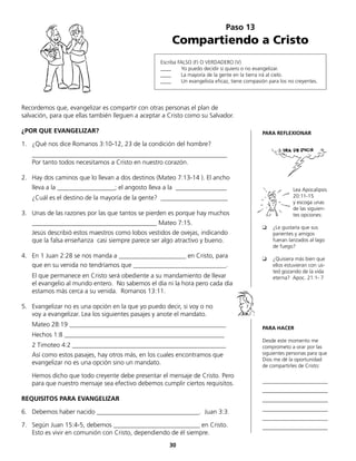 Recordemos que, evangelizar es compartir con otras personas el plan de
salvación, para que ellas también lleguen a aceptar a Cristo como su Salvador.
¿POR QUE EVANGELIZAR?
1.	 ¿Qué nos dice Romanos 3:10-12, 23 de la condición del hombre?
	_____________________________________________________________
	 Por tanto todos necesitamos a Cristo en nuestro corazón.
2.	 Hay dos caminos que lo llevan a dos destinos (Mateo 7:13-14 ). El ancho
	 lleva a la __________________; el angosto lleva a la ________________
	 ¿Cuál es el destino de la mayoría de la gente? _____________________
3.	 Unas de las razones por las que tantos se pierden es porque hay muchos
	 _______________________________________ Mateo 7:15.
	 Jesús describió estos maestros como lobos vestidos de ovejas, indicando
que la falsa enseñanza casi siempre parece ser algo atractivo y bueno.
4.	 En 1 Juan 2:28 se nos manda a _____________________ en Cristo, para
	 que en su venida no tendríamos que _____________________________.
	 El que permanece en Cristo será obediente a su mandamiento de llevar
	 el evangelio al mundo entero. No sabemos el día ni la hora pero cada día
estamos más cerca a su venida. Romanos 13:11.
5.	 Evangelizar no es una opción en la que yo puedo decir, si voy o no
	 voy a evangelizar. Lea los siguientes pasajes y anote el mandato.
	 Mateo 28:19 _________________________________________________
	 Hechos 1:8 __________________________________________________
	 2 Timoteo 4:2 ________________________________________________
	 Así como estos pasajes, hay otros más, en los cuales encontramos que
evangelizar no es una opción sino un mandato.
	 Hemos dicho que todo creyente debe presentar el mensaje de Cristo. Pero
para que nuestro mensaje sea efectivo debemos cumplir ciertos requisitos.
REQUISITOS PARA EVANGELIZAR
6.	 Debemos haber nacido ________________________________. Juan 3:3.
7.	 Según Juan 15:4-5, debemos ___________________________ en Cristo.
	 Esto es vivir en comunión con Cristo, dependiendo de él siempre.
Paso 13
Compartiendo a Cristo
Escriba FALSO (F) O VERDADERO (V)
____ Yo puedo decidir si quiero o no evangelizar.
____ La mayoría de la gente en la tierra irá al cielo.
____ Un evangelista eficaz, tiene compasión para los no creyentes.
PARA REFLEXIONAR
Lea Apocalipsis
20:11-15
y escoga unas
de las siguien-
tes opciones:
❑	 ¿Le gustaría que sus
parientes y amigos
fueran lanzados al lago
de fuego?
❑	 ¿Quisiera más bien que
ellos estuvieran con us-
ted gozando de la vida
eterna? Apoc. 21:1- 7
PARA HACER
Desde este momento me
comprometo a orar por las
siguientes personas para que
Dios me dé la oportunidad
de compartirles de Cristo:
_________________________
_________________________
_________________________
_________________________
_________________________
_________________________
30
 