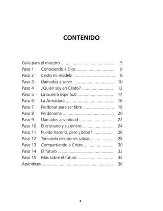 Guía para el maestro .............................................	 5
Paso 1	 Conociendo a Dios ................................	 6
Paso 2	 Cristo mi modelo ...................................	 8
Paso 3	 Llamados a servir ...................................	 10
Paso 4	 ¿Quién soy en Cristo? ...........................	 12
Paso 5	 La Guerra Espiritual ...............................	 14
Paso 6	 La Armadura .........................................	 16
Paso 7	 Perdonar para ser libre ..........................	 18
Paso 8	 Perdóname ...........................................	 20
Paso 9 	 Llamados a santidad .............................	 22
Paso 10 	 El cristiano y su dinero ..........................	 24
Paso 11	 Puedo hacerlo, pero ¿debo? .................	 26
Paso 12	 Tomando decisiones sabias ...................	 28
Paso 13	 Compartiendo a Cristo .........................	 30
Paso 14	 El futuro ...............................................	 32
Paso 15	 Más sobre el futuro ..............................	 34
Apéndices ............................................................	 36
CONTENIDO
4
 
