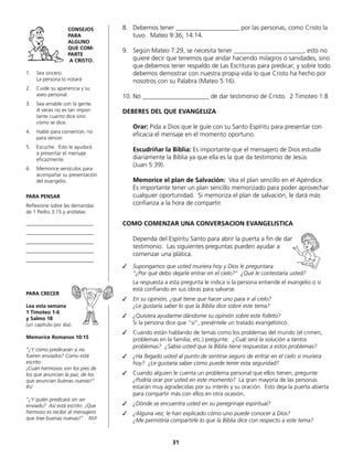 8.	 Debemos tener ____________________ por las personas, como Cristo la
tuvo. Mateo 9:36; 14:14.
9.	 Según Mateo 7:29, se necesita tener ______________________, esto no
quiere decir que tenemos que andar haciendo milagros o sanidades, sino
que debemos tener respaldo de Las Escrituras para predicar; y sobre todo
debemos demostrar con nuestra propia vida lo que Cristo ha hecho por
nosotros con su Palabra (Mateo 5:16).
10.	No _____________________ de dar testimonio de Cristo. 2 Timoteo 1:8
DEBERES DEL QUE EVANGELIZA
	 Orar: Pida a Dios que le guíe con su Santo Espíritu para presentar con
eficacia el mensaje en el momento oportuno.
	 Escudriñar la Biblia: Es importante que el mensajero de Dios estudie
diariamente la Biblia ya que ella es la que da testimonio de Jesús
	 (Juan 5:39).
	 Memorice el plan de Salvación: Vea el plan sencillo en el Apéndice.
	 Es importante tener un plan sencillo memorizado para poder aprovechar
cualquier oportunidad. Si memoriza el plan de salvación, le dará más
confianza a la hora de compartir.
COMO COMENZAR UNA CONVERSACION EVANGELISTICA
	 Dependa del Espíritu Santo para abrir la puerta a fin de dar
	 testimonio. Las siguientes preguntas pueden ayudar a
	 comenzar una plática.
✓	 Supongamos que usted muriera hoy y Dios le preguntara:
	 “¿Por qué debo dejarle entrar en el cielo?“ ¿Qué le contestaría usted?
	 La respuesta a esta pregunta le indica si la persona entiende el evangelio o si
	 está confiando en sus obras para salvarse.
✓	 En su opinión, ¿qué tiene que hacer uno para ir al cielo?
	 ¿Le gustaría saber lo que la Biblia dice sobre este tema?
✓	 ¿Quisiera ayudarme dándome su opinión sobre este folleto?
	 Si la persona dice que “sí“, preséntele un tratado evangelístico.
✓	 Cuando están hablando de temas como los problemas del mundo (el crimen,
problemas en la familia, etc.) pregunte: ¿Cuál será la solución a tantos
	 problemas? ¿Sabía usted que la Biblia tiene respuestas a estos problemas?
✓	 ¿Ha llegado usted al punto de sentirse seguro de entrar en el cielo si muriera
hoy? ¿Le gustaría saber cómo puede tener esta seguridad?
✓	 Cuando alguien le cuenta un problema personal que ellos tienen, pregunte:
	 ¿Podría orar por usted en este momento? La gran mayoría de las personas
	 estarán muy agradecidas por su interés y su oración. Esto deja la puerta abierta
para compartir más con ellos en otra ocasión.
✓	 ¿Dónde se encuentra usted en su peregrinaje espiritual?
✓	 ¿Alguna vez, le han explicado cómo uno puede conocer a Dios?
	 ¿Me permitiría compartirle lo que la Biblia dice con respecto a este tema?
CONSEJOS
PARA
ALGUNO
QUE COM-
PARTE
A CRISTO.
1.	 Sea sincero.
	 La persona lo notará
2.	 Cuide su apariencia y su
aseo personal.
3.	 Sea amable con la gente.
A veces no es tan impor-
tante cuanto dice sino
cómo se dice.
4.	 Hable para convencer, no
para vencer.
5.	 Escuche. Esto le ayudará
	 a presentar el mensaje
	eficazmente.
6.	 Memorice versículos para
acompañar su presentación
	 del evangelio.
PARA PENSAR
Reflexione sobre las demandas
de 1 Pedro 3:15 y anótelas:
__________________________
__________________________
__________________________
__________________________
__________________________
PARA CRECER
Lea esta semana
1 Timoteo 1-6
y Salmo 18
(un capítulo por día).
Memorice Romanos 10:15
“¿Y cómo predicarán si no
fueren enviados? Como está
escrito:
¡Cuán hermosos son los pies de
los que anuncian la paz, de los
que anuncian buenas nuevas!“
RV
“¿Y quién predicará sin ser
enviado? Así está escrito: ¡Que
hermoso es recibir al mensajero
que trae buenas nuevas!” NVI
31
 