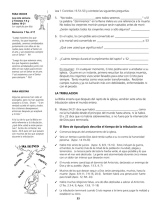 Lea 1 Corintios 15:51-53 y conteste las siguientes preguntas:
5.	 “No todos _______________ pero todos seremos _______________“ v.51
	 La palabra “dormiremos“ en la Reina Valera es una referencia a la muerte.
No todos los creyentes morirán porque serán raptados antes de morir.
	 ¿Serán raptados todos los creyentes vivos o sólo algunos? _____________
6.	 En el rapto, lo corruptible será convertido en _______________________,
	 y lo mortal será convertido en ________________________________v. 53
	 ¿Qué cree usted que significa esto? _______________________________
	______________________________________________________________
7.	 ¿Cuánto tiempo durará el cumplimiento del rapto? v. 52 _____________
	 _____________________________________________________________
	 En resumen: En cualquier momento, Cristo podría venir a arrebatar a su
iglesia. Ocurre en un instante, primero resucitan los cristianos muertos,
después los creyentes vivos serán llevados para estar con Cristo para
	 siempre. Tanto muertos como vivos serán transformados. Recibirán
	 cuerpos nuevos y ya no lucharán más con debilidades, enfermedades ni
con el pecado.
LA TRIBULACION
La Biblia enseña que después del rapto de la iglesia, vendrán siete años de
tribulación sobre el mundo entero.
8.	 Mateo 24:21 dice que habrá _____________________________, como
	 no la ha habido desde el principio del mundo hasta ahora, ni la habrá.
	 El v. 22 dice que no habría sobrevivientes, si no fuera por la intervención
de Dios para terminarla.
	 El libro de Apocalipsis describe el tiempo de la tribulación así:
✓	 Comienza después del arrebatamiento de la iglesia.
✓	 Será un tiempo cuando Dios dará rienda suelta a su ira contra la humanidad
	 perversa. (Apoc. 14:19-20)
✓	 Habrá tres series de juicios. (Apoc. 6, 8-9, 15-16). Estos incluyen la guerra,
	 el hambre, la muerte (más de la mitad de la población mundial), plagas y
	 terremotos. La tercera parte de toda la hierba verde, el agua potable y lo que
	 vive en el mar será destruida. La gente será atormentada durante cinco meses
con un dolor tan intenso que desearán morir.
✓	 El mundo entero caerá bajo el dominio del Anticristo, declarado un enemigo de
Dios y de su pueblo. (Apoc. 13:3, 4, 7)
✓	 Muchos de los que desean seguir a Dios serán perseguidos, muchos, hasta la
muerte (Apoc. 6:9-11; 7:9-14; 20:4). También habrá una persecución fuerte
para Israel (Apoc. 12; Mt. 24).
✓	 Habrá muchas religiones falsas, una de ellas dedicadas a adorar al Anticristo.
	 (2 Tes. 2:3-4, 9; Apoc. 13:8, 11-18)
✓	 La tribulación terminará cuando Cristo regrese a la tierra para juzgar la maldad y
establecer su reino.
PARA CRECER
Lea esta semana
2 Timoteo 1-4 y
Salmo 19-21
(un capítulo por día).
Memorice 1 Tes. 4:17
“Luego nosotros los que
vivimos, los que hayamos
quedado, seremos arrebatados
juntamente con ellos en las
nubes para recibir al Señor en
el aire, y así estaremos siempre
con el Señor.“ RV
“Luego los que estemos vivos,
los que hayamos quedado,
seremos arrebatados junto con
ellos en las nubes para encon-
trarnos con el Señor en el aire.
Y así estaremos con el Señor
para siempre.” NVI
PARA MEDITAR
Algunas personas han oído el
evangelio, pero no han querido
aceptar a Cristo. Dicen: “Si en
verdad sucede el rapto y todos
los cristianos desaparecen,
entonces después yo aceptaré
a Cristo.“
A la luz de lo que la Biblia en-
seña referente a la tribulación,
¿qué diría usted a estas perso-
nas? Antes de contestar, lea
Apoc. 20:4 para ver que pasará
con muchos de los que aceptan
durante la tribulación.
33
 