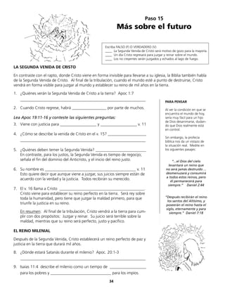 Paso 15
Más sobre el futuro
Escriba FALSO (F) O VERDADERO (V)
____ La Segunda Venida de Cristo será motivo de gozo para la mayoría.
____ Un día Cristo regresará para juzgar y reinar sobre el mundo.
____ Los no creyentes serán juzgados y echados al lago de fuego.
1.	 ¿Quiénes verán la Segunda Venida de Cristo a la tierra? Apoc 1:7
	______________________________________________________________
2.	 Cuando Cristo regrese, habrá _________________ por parte de muchos.
Lea Apoc 19:11-16 y conteste las siguientes preguntas:
3.	 Viene con justicia para __________________ y __________________ v. 11
4.	 ¿Cómo se describe la venida de Cristo en el v. 15? ___________________
	______________________________________________________________
5.	 ¿Quiénes deben temer la Segunda Venida? _________________________
	 En contraste, para los justos, la Segunda Venida es tiempo de regocijo;
	 señala el fin del dominio del Anticristo, y el inicio del reino justo.
6.	 Su nombre es _____________________________________________ v. 11
Esto quiere decir que aunque viene a juzgar, sus juicios siempre están de
acuerdo con la verdad y la justicia. Todos recibirán su merecido.
7.	 El v. 16 llama a Cristo __________________________________________.
	 Cristo viene para establecer su reino perfecto en la tierra. Será rey sobre
toda la humanidad, pero tiene que juzgar la maldad primero, para que
	 triunfe la justicia en su reino.
	 En resumen: Al final de la tribulación, Cristo vendrá a la tierra para cum-
plir con dos propósitos: Juzgar y reinar. Su juicio será terrible sobre la
maldad, mientras que su reino será perfecto, justo y pacífico.
EL REINO MILENIAL
Después de la Segunda Venida, Cristo establecerá un reino perfecto de paz y
justicia en la tierra que durará mil años.
8.	 ¿Dónde estará Satanás durante el milenio? Apoc. 20:1-3
	______________________________________________________________
9.	 Isaías 11:4 describe el milenio como un tiempo de __________________
	 para los pobres y ______________________________ para los impíos.
LA SEGUNDA VENIDA DE CRISTO
En contraste con el rapto, donde Cristo viene en forma invisible para llevarse a su iglesia, la Biblia también habla
de la Segunda Venida de Cristo. Al final de la tribulación, cuando el mundo esté a punto de destruirse, Cristo
vendrá en forma visible para juzgar al mundo y establecer su reino de mil años en la tierra.
PARA PENSAR
Al ver la condición en que se
encuentra el mundo de hoy,
sería muy fácil para un hijo
de Dios desanimarse, dudan-
do que Dios realmente está
en control.
Sin embargo, la profecía
bíblica nos da un vistazo de
la situación real. Medite en
los siguientes pasajes:
“...el Dios del cielo
levantará un reino que
no será jamás destruido ...
desmenuzará y consumirá
a todos estos reinos, pero
él permanecerá para
siempre.“ Daniel 2:44
“Después recibirán el reino
los santos del Altísimo, y
poseerán el reino hasta el
siglo, eternamente y para
siempre.“ Daniel 7:18
34
 
