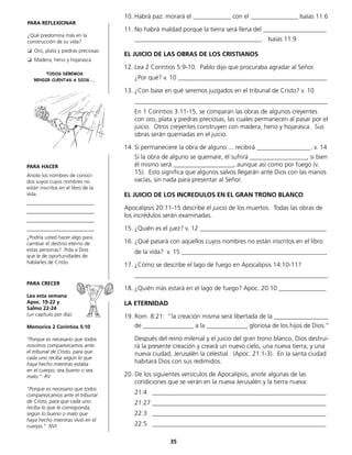 10.	Habrá paz: morará el ____________ con el _______________ Isaías 11:6
11.	No habrá maldad porque la tierra será llena del ____________________
	 ________________________________________. Isaías 11:9
EL JUICIO DE LAS OBRAS DE LOS CRISTIANOS
12.	Lea 2 Corintios 5:9-10. Pablo dijo que procuraba agradar al Señor.
	 ¿Por qué? v. 10 _______________________________________________
13.	¿Con base en qué seremos juzgados en el tribunal de Cristo? v. 10
	_____________________________________________________________
	 En 1 Corintios 3:11-15, se comparan las obras de algunos creyentes
con oro, plata y piedras preciosas, las cuales permanecen al pasar por el
juicio. Otros creyentes construyen con madera, heno y hojarasca. Sus
obras serán quemadas en el juicio.
14.	Si permaneciere la obra de alguno ... recibirá _________________. v. 14
	 Si la obra de alguno se quemare, él sufrirá __________________, si bien
él mismo será ___________________, aunque así como por fuego (v.
15). Esto significa que algunos salvos llegarán ante Dios con las manos
vacías, sin nada para presentar al Señor.
EL JUICIO DE LOS INCREDULOS EN EL GRAN TRONO BLANCO
Apocalipsis 20:11-15 describe el juicio de los muertos. Todas las obras de
los incrédulos serán examinadas.
15.	¿Quién es el juez? v. 12 ________________________________________
16.	¿Qué pasará con aquellos cuyos nombres no están inscritos en el libro
	 de la vida? v. 15 ______________________________________________
17.	¿Cómo se describe el lago de fuego en Apocalipsis 14:10-11?
	_____________________________________________________________
18.	¿Quién más estará en el lago de fuego? Apoc. 20:10 _______________
LA ETERNIDAD
19.	Rom. 8:21: “la creación misma será libertada de la _________________
	 de ________________ a la _____________ gloriosa de los hijos de Dios.“
	 Después del reino milenial y el juicio del gran trono blanco, Dios destrui-
rá la presente creación y creará un nuevo cielo, una nueva tierra, y una
	 nueva ciudad, Jerusalén la celestial. (Apoc. 21:1-3). En la santa ciudad
habitará Dios con sus redimidos.
20. De los siguientes versículos de Apocalipsis, anote algunas de las
	 condiciones que se verán en la nueva Jerusalén y la tierra nueva:
	 21:4 _______________________________________________________
	 21:27 _______________________________________________________
	 22:3 _______________________________________________________
	 22:5 _______________________________________________________
PARA HACER
Anote los nombres de conoci-
dos suyos cuyos nombres no
están inscritos en el libro de la
vida.
__________________________
__________________________
__________________________
__________________________
¿Podría usted hacer algo para
cambiar el destino eterno de
estas personas? Pida a Dios
que le de oportunidades de
hablarles de Cristo.
PARA CRECER
Lea esta semana
Apoc. 19-22 y
Salmo 22-24
(un capítulo por día).
Memorice 2 Corintios 5:10
“Porque es necesario que todos
nosotros comparezcamos ante
el tribunal de Cristo, para que
cada uno reciba según lo que
haya hecho mientras estaba
en el cuerpo, sea bueno o sea
malo.“ RV
“Porque es necesario que todos
comparezcamos ante el tribunal
de Cristo, para que cada uno
reciba lo que le corresponda,
según lo bueno o malo que
haya hecho mientras vivió en el
cuerpo.” NVI
PARA REFLEXIONAR
¿Qué predomina más en la
construcción de su vida?
❏ Oro, plata y piedras preciosas
❏ Madera, heno y hojarasca
TODOS DEBEMOS
RENDIR CUENTAS A DIOS...
35
 