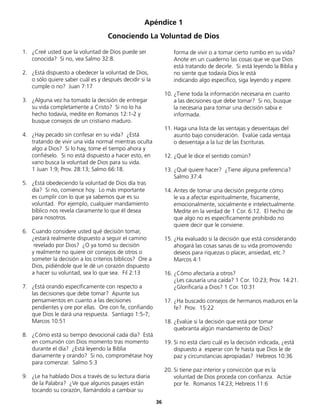 1.	 ¿Creé usted que la voluntad de Dios puede ser
conocida? Si no, vea Salmo 32:8.
2.	 ¿Está dispuesto a obedecer la voluntad de Dios,
o sólo quiere saber cuál es y después decidir si la
cumple o no? Juan 7:17
3.	 ¿Alguna vez ha tomado la decisión de entregar
su vida completamente a Cristo? Si no lo ha
	 hecho todavía, medite en Romanos 12:1-2 y
	 busque consejos de un cristiano maduro.
4.	 ¿Hay pecado sin confesar en su vida? ¿Está
tratando de vivir una vida normal mientras oculta
algo a Dios? Si lo hay, tome el tiempo ahora y
confiéselo. Si no está dispuesto a hacer esto, en
vano busca la voluntad de Dios para su vida.
	 1 Juan 1:9; Prov. 28:13; Salmo 66:18.
5.	 ¿Está obedeciendo la voluntad de Dios día tras
día? Si no, comience hoy. Lo más importante
	 es cumplir con lo que ya sabemos que es su
voluntad. Por ejemplo, cualquier mandamiento
bíblico nos revela claramente lo que él desea
	 para nosotros.
6.	 Cuando considere usted qué decisión tomar,
	 ¿estará realmente dispuesto a seguir el camino
	 revelado por Dios? ¿O ya tomó su decisión
y realmente no quiere oír consejos de otros o
someter la decisión a los criterios bíblicos? Ore a
Dios, pidiéndole que le dé un corazón dispuesto
	 a hacer su voluntad, sea lo que sea. Fil 2:13
7.	 ¿Está orando específicamente con respecto a
	 las decisiones que debe tomar? Apunte sus
	 pensamientos en cuanto a las decisiones
	 pendientes y ore por ellas. Ore con fe, confiando
que Dios le dará una respuesta. Santiago 1:5-7;
Marcos 10:51
8.	 ¿Cómo está su tiempo devocional cada día? Está
en comunión con Dios momento tras momento
durante el día? ¿Está leyendo la Biblia
	 diariamente y orando? Si no, comprométase hoy
para comenzar. Salmo 5:3
9.	 ¿Le ha hablado Dios a través de su lectura diaria
de la Palabra? ¿Ve que algunos pasajes están
	 tocando su corazón, llamándolo a cambiar su
Apéndice 1
Conociendo La Voluntad de Dios
forma de vivir o a tomar cierto rumbo en su vida?
Anote en un cuaderno las cosas que ve que Dios
está tratando de decirle. Si está leyendo la Biblia y
no siente que todavía Dios le está
	 indicando algo específico, siga leyendo y espere.
10.	¿Tiene toda la información necesaria en cuanto
	 a las decisiones que debe tomar? Si no, busque
	 la necesaria para tomar una decisión sabia e
	informada.
11.	Haga una lista de las ventajas y desventajas del
asunto bajo consideración. Evalúe cada ventaja
	 o desventaja a la luz de las Escrituras.
12.	¿Qué le dice el sentido común?
13.	¿Qué quiere hacer? ¿Tiene alguna preferencia?
Salmo 37:4
14.	Antes de tomar una decisión pregunte cómo
	 le va a afectar espiritualmente, físicamente,
	 emocionalmente, socialmente e intelectualmente.
Medite en la verdad de 1 Cor. 6:12. El hecho de
que algo no es específicamente prohibido no
	 quiere decir que le conviene.
15.	¿Ha evaluado si la decisión que está considerando
ahogará las cosas sanas de su vida promoviendo
deseos para riquezas o placer, ansiedad, etc.?
	 Marcos 4:1
16.	¿Cómo afectaría a otros?
	 ¿Les causaría una caída? 1 Cor. 10:23; Prov. 14:21.
¿Glorificaría a Dios? 1 Cor. 10:31
17.	¿Ha buscado consejos de hermanos maduros en la
fe? Prov. 15:22
18.	¿Evalúe si la decisión que está por tomar
	 quebranta algún mandamiento de Dios?
19.	Si no está claro cuál es la decisión indicada, ¿está
dispuesto a esperar con fe hasta que Dios le de
paz y circunstancias apropiadas? Hebreos 10:36
20.	Si tiene paz interior y convicción que es la
	 voluntad de Dios proceda con confianza. Actúe
por fe. Romanos 14:23; Hebreos 11:6
36
 
