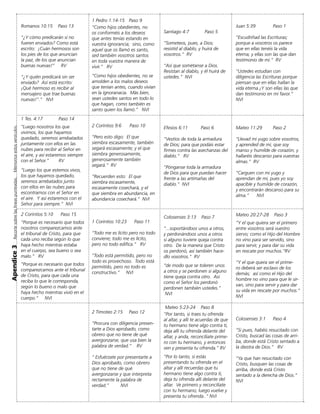 Apendice3Recortesobrelaslíneaspunteadas.Memoriceestosversículos.
Santiago 4:7 Paso 5
“Someteos, pues, a Dios;
resistid al diablo, y huirá de
vosotros.“ RV
“Así que sométanse a Dios.
Resistan al diablo, y él huirá de
ustedes.” NVI
Efesios 6:11 Paso 6
“Vestíos de toda la armadura
de Dios; para que podáis estar
firmes contra las asechanzas del
diablo.“ RV
“Pónganse toda la armadura
de Dios para que puedan hacer
frente a las artimañas del
diablo.” NVI
Colosenses 3:13	 Paso 7
“...soportándoos unos a otros,
y perdonándoos unos a otros
si alguno tuviere queja contra
otro. De la manera que Cristo
os perdonó, así también hace-
dlo vosotros.“ RV
“de modo que se toleren unos
a otros y se perdonen si alguno
tiene queja contra otro. Así
como el Señor los perdonó
perdonen también ustedes.”	
NVI
Mateo 5:23-24 Paso 8
“Por tanto, si traes tu ofrenda
al altar, y allí te acuerdas de que
tu hermano tiene algo contra ti,
deja allí tu ofrenda delante del
altar, y anda, reconcíliate prime-
ro con tu hermano, y entonces
ven y presenta tu ofrenda.” RV
“Por lo tanto, si estás
presentando tu ofrenda en el
altar y allí recuerdas que tu
hermano tiene algo contra ti,
deja tu ofrenda allí delante del
altar. Ve primero y reconcíliate
con tu hermano; luego vuelve y
presenta tu ofrenda..“ NVI
1 Pedro 1:14-15 Paso 9
“Como hijos obedientes, no
os conforméis a los deseos
que antes tenías estando en
vuestra ignorancia; sino, como
aquel que os llamó es santo,
sed también vosotros santos
en toda vuestra manera de
vivir.” RV
“Como hijos obedientes, no se
amolden a los malos deseos
que tenían antes, cuando vivían
en la ignoranacia. Más bien,
sean ustedes santos en todo lo
que hagan, como también es
santo quien los llamó.” NVI
2 Coríntios 9:6	 Paso 10
“Pero esto digo: El que
siembra escasamente, también
segará escasamente; y el que
siembra generosamente,
generosamente también
segará.“	RV
“Recuerden esto: El que
siembra escasamente,
escasamente cosechará, y el
que siembra en abundancia, en
abundancia cosechará.“ NVI
1 Corintios 10:23 Paso 11
“Todo me es lícito pero no todo
conviene; todo me es lícito,
pero no todo edifica.” RV
“Todo está permitido, pero no
todo es provechoso. Todo está
permitido, pero no todo es
constructivo.” NVI
2 Timoteo 2:15 Paso 12
“Procura con diligencia presen-
tarte a Dios aprobado, como
obrero que no tiene de qué
avergonzarse, que usa bien la
palabra de verdad.” RV
“ Esfuérzate por presentarte a
Dios aprobado, como obrero
que no tiene de qué
avergonzarse y que interpreta
rectamente la palabra de
verdad.” NVI
Romanos 10:15 Paso 13
“¿Y cómo predicarán si no
fueren enviados? Como está
escrito: ¡Cuán hermosos son
los pies de los que anuncian
la paz, de los que anuncian
buenas nuevas!“ RV
“¿Y quién predicará sin ser
enviado? Así está escrito:
¡Qué hermoso es recibir al
mensajero que trae buenas
nuevas!“.” NVI
1 Tes. 4:17	 Paso 14
“Luego nosotros los que
vivimos, los que hayamos
quedado, seremos arrebatados
juntamente con ellos en las
nubes para recibir al Señor en
el aire, y así estaremos siempre
con el Señor.“	 RV
“Luego los que estemos vivos,
los que hayamos quedado,
seremos arrebatados junto
con ellos en las nubes para
escontrarnos con el Señor en
el aire. Y así estaremos con el
Señor para siempre.“ NVI
2 Corintios 5:10 Paso 15
“Porque es necesario que todos
nosotros comparezcamos ante
el tribunal de Cristo, para que
cada uno reciba según lo que
haya hecho mientras estaba
en el cuerpo, sea bueno o sea
malo.“ RV
“Porque es necesario que todos
comparezcamos ante el tribunal
de Cristo, para que cada una
reciba lo que le corresponda,
según lo bueno o malo que
haya hecho mientras vivió en el
cuerpo.” NVI
Juan 5:39 Paso 1
“Escudriñad las Escrituras;
porque a vosotros os parece
que en ellas tenéis la vida
eterna; y ellas son las que dan
testimonio de mí.“ RV
“Ustedes estudian con
diligencia las Escrituras porque
piensan que en ellas hallan la
vida eterna.¡Y son ellas las que
dan testimonio en mi favor.“
NVI
Mateo 11:29 Paso 2
“Llevad mi yugo sobre vosotros,
y aprended de mí, que soy
manso y humilde de corazón; y
hallaréis descanso para vuestras
almas.“ RV
“Carguen con mi yugo y
aprendan de mí, pues yo soy
apacíble y humilde de corazón,
y encontrarán descanso para su
alma.” NVI
Mateo 20:27-28 Paso 3
“Y el que quiera ser el primero
entre vosotros será vuestro
siervo; como el Hijo del Hombre
no vino para ser servido, sino
para servir, y para dar su vida
en rescate por muchos.“RV
“Y el que quera ser el prime-
ro deberá ser esclavo de los
demás; así como el Hijo del
hombre no vino para que le sir-
van, sino para servir y para dar
su vida en rescate por muchos.“
NVI
Colosenses 3:1 Paso 4
“Si pues, habéis resucitado con
Cristo, buscad las cosas de arri-
ba, donde está Cristo sentado a
la diestra de Dios.“ RV
“Ya que han resucitado con
Cristo, busquen las cosas de
arriba, donde está Cristo
sentado a la derecha de Dios.“ 	
NVI
 