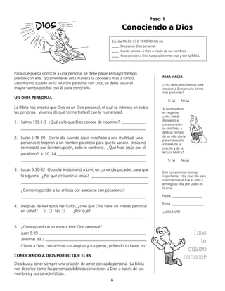 Paso 1
Conociendo a Dios
Escriba FALSO (F) O VERDADERO (V)
____ Dios es un Dios personal.
____ Puedo conocer a Dios a través de sus nombres.
____ Para conocer a Dios basta solamente orar y leer la Biblia.
Para que pueda conocer a una persona, se debe pasar el mayor tiempo
posible con ella. Solamente de esta manera la conocerá más a fondo.
Esto mismo sucede en la relación personal con Dios, se debe pasar el
mayor tiempo posible con él para conocerlo.
UN DIOS PERSONAL
La Biblia nos enseña que Dios es un Dios personal, el cual se interesa en todas
las personas. Veamos de qué forma trata él con la humanidad.
1.	 Salmo 139:1-3 ¿Qué es lo que Dios conoce de nosotros? ____________
	______________________________________________________________
2.	 Lucas 5:18-20 Cierto día cuando Jesús enseñaba a una multitud, unas
personas le trajeron a un hombre paralítico para que lo sanara. Jesús no
se molestó por la interrupción, todo lo contrario. ¿Qué hizo Jesús por el
	 paralítico? v. 20, 24 ____________________________________________
	______________________________________________________________
3.	 Lucas 5:30-32 Otro día Jesús invitó a Leví, un conocido pecador, para que
	 lo siguiera. ¿Por qué criticaron a Jesús? ____________________________
	_______________________________________________________________
	 ¿Cómo respondió a las críticas por asociarse con pecadores?
	______________________________________________________________
4.	 Después de leer estos versículos, ¿cree que Dios tiene un interés personal
en usted? Sí ❏ No ❏. ¿Por qué?
	______________________________________________________________
5.	 ¿Cómo puedo acercarme a este Dios personal?
	 Juan 5:39 _____________________________________________________
	 Jeremías 33:3 __________________________________________________
	 Clame a Dios, contándole sus alegrías y sus penas, pidiendo su favor, etc.
CONOCIENDO A DIOS POR LO QUE EL ES
Dios busca tener siempre una relación de amor con cada persona. La Biblia
nos describe como los personajes bíblicos conocieron a Dios a través de sus
nombres y sus características.
PARA HACER
¿Está dedicando tiempo para
conocer a Dios en una forma
más profunda?
Sí ❏ No ❏
Si su respuesta
es negativa,
¿está usted
dispuesto a
comprometer-
se con Dios, a
dedicar tiempo
de su vida diaria
para conocerlo
a través de la
oración y de la
lectura bíblica?
Sí ❏ No ❏
Este compromiso es muy
importante. Hoy es el día para
conocer más al que lo amó y
entregó su vida por usted en
la cruz.
Fecha __________________
Firma ___________________
¡ADELANTE!
6
Dios
te
quiero
conocer
 