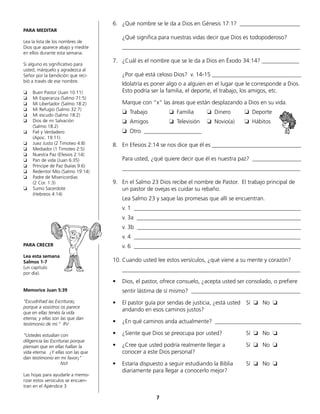 PARA MEDITAR
Lea la lista de los nombres de
Dios que aparece abajo y medite
en ellos durante esta semana.
Si alguno es significativo para
usted, márquelo y agradezca al
Señor por la bendición que reci-
bió a través de ese nombre.
❏	 Buen Pastor (Juan 10:11)
❏	 Mi Esperanza (Salmo 71:5)
❏	 Mi Libertador (Salmo 18:2)
❏	 Mi Refugio (Salmo 32:7)
❏	 Mi escudo (Salmo 18:2)
❏	 Dios de mi Salvación
	 (Salmo 18:2)
❏	 Fiel y Verdadero
	 (Apoc. 19:11)
❏	 Juez Justo (2 Timoteo 4:8)
❏	 Mediador (1 Timoteo 2:5)
❏	 Nuestra Paz (Efesios 2:14)
❏	 Pan de vida (Juan 6:35)
❏	 Príncipe de Paz (Isaías 9:6)
❏	 Redentor Mío (Salmo 19:14)
❏	 Padre de Misericordias
	 (2 Cor. 1:3)
❏	 Sumo Sacerdote
	 (Hebreos 4:14)
PARA CRECER
Lea esta semana
Salmos 1-7
(un capítulo
por día).
Memorice Juan 5:39
“Escudriñad las Escrituras;
porque a vosotros os parece
que en ellas tenéis la vida
eterna; y ellas son las que dan
testimonio de mí.“ RV
“Ustedes estudian con
diligencia las Escrituras porque
piensan que en ellas hallan la
vida eterna. ¡Y ellas son las que
dan testimonio en mi favor¡”
NVI
Las hojas para ayudarle a memo-
rizar estos versículos se encuen-
tran en el Apéndice 3
6.	 ¿Qué nombre se le da a Dios en Génesis 17:1? _____________________
	 ¿Qué significa para nuestras vidas decir que Dios es todopoderoso?
	______________________________________________________________
7.	 ¿Cuál es el nombre que se le da a Dios en Éxodo 34:14? _____________
	 ¿Por qué está celoso Dios? v. 14-15 _______________________________
	 Idolatría es poner algo o a alguien en el lugar que le corresponde a Dios.
Esto podría ser la familia, el deporte, el trabajo, los amigos, etc.
	 Marque con “x“ las áreas que están desplazando a Dios en su vida.
	 ❏ Trabajo		 ❏ Familia 	 ❏ Dinero	 ❏ Deporte	
	 ❏ Amigos		 ❏ Televisión	 ❏ Novio(a)	 ❏ Hábitos	
	 ❏ Otro ____________________
8.	 En Efesios 2:14 se nos dice que él es _______________________________
	 Para usted, ¿qué quiere decir que él es nuestra paz? _________________
	______________________________________________________________
9.	 En el Salmo 23 Dios recibe el nombre de Pastor. El trabajo principal de
un pastor de ovejas es cuidar su rebaño.
	 Lea Salmo 23 y saque las promesas que allí se encuentran.
	 v. 1 __________________________________________________________
	 v. 3a _________________________________________________________
	 v. 3b _________________________________________________________
	 v. 4 __________________________________________________________
	 v. 6 __________________________________________________________
10.	Cuando usted lee estos versículos, ¿qué viene a su mente y corazón?
	______________________________________________________________
•	 Dios, el pastor, ofrece consuelo, ¿acepta usted ser consolado, o prefiere
	 sentir lástima de sí mismo? ______________________________________
•	 El pastor guía por sendas de justicia, ¿está usted	 Sí ❏ No ❏
	 andando en esos caminos justos?
•	 ¿En qué caminos anda actualmente? ______________________________
•	 ¿Siente que Dios se preocupa por usted? 	 Sí ❏ No ❏
•	 ¿Cree que usted podría realmente llegar a 	 Sí ❏ No ❏
	 conocer a este Dios personal?
•	 Estaría dispuesto a seguir estudiando la Biblia	 Sí ❏ No ❏
	 diariamente para llegar a conocerlo mejor?
7
 