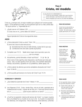 Paso 2
Cristo, mi modelo
Escriba FALSO (F) O VERDADERO (V)
____ Cristo nos ama siempre, a pesar de lo que hacemos.
____ Somos llamados a sacrificarnos para servir a otros.
____ Tener compasión por otros es una señal de debilidad.
Cristo es, y siempre será, el mejor modelo que cualquier ser humano pueda
seguir. El fue perfecto en todo, la única persona que con su vida y obras dijo:
“Yo soy el camino“ y “Aprended de mí.“
1.	 ¿Quién vive en mí? Gálatas 2:20 _________________________________
	 Si Cristo vive en mí, ¿cómo debo vivir ahora? _______________________
	______________________________________________________________
	 Siga el ejemplo de Cristo en las siguientes áreas:
AMOR
2.	 ¿Cómo demostró Cristo su amor? Rom. 5:8 _______________________
	 El amor de Cristo en este versículo es:
		 ❏ Incondicional (me ama en todo tiempo, a pesar de lo que soy).
❏	 Condicional (me ama sólo cuando soy bueno).
3.	 Complete Juan 15:13. Nadie tiene mayor amor que este, que uno
	 _____________________________ por sus amigos.
4.	 Actualmente ¿somos llamados a hacer sacrificios? Sí ❏ No ❏
	 Amar como Cristo significa estar dispuesto a sacrificarse por otras per-
sonas. Esto, no sólo significa morir por otros, sino también dedicarles
tiempo, escucharlos, ayudarlos en sus problemas, darles apoyo, etc.
5.	 ¿Cómo sabrán los demás que somos verdaderos discípulos de Cristo?
	 Juan 13:34-35 _________________________________________________
6.	 ¿Cómo puedo permanecer en el amor de Cristo? Juan 15:10
	______________________________________________________________
HUMILDAD Y SERVICIO
7.	 ¿Qué debemos aprender de Cristo? Mateo 11:29 ___________________
	______________________________________________________________
8.	 Lea Filipenses 2:5-8. Cristo, siendo Dios, vivía en el cielo, apartado de la
maldad de este mundo. A pesar de ser Dios, el v. 7 dice que tomó la forma
	 de un ______________. ¿Qué es para usted ser un siervo? ___________
	______________________________________________________________
9.	 ¿Cuál fue la expresión máxima del servicio de Cristo? La mayor muestra
de su humildad fue su muerte en la cruz (v. 8). Su muerte no solamente
fue dolorosa, sino vergonzosa. Murió desnudo, entre ladrones, sufriendo
PARA REFLEXIONAR
Cristo hizo la voluntad de su
Padre y lo glorificó ante el
mundo. Yo, como suyo, ¿cómo
puedo glorificarlo con mi vida?
___________________________
___________________________
___________________________
___________________________
___________________________
PARA MEDITAR
Cristo oraba a su
Padre aún antes
del amanecer.
¿Qué hace usted
cuando despierta?
Si no oramos a
nuestro Padre,
¿qué nos dice de nosotros
mismos esta actitud?
___________________________
___________________________
___________________________
___________________________
___________________________
PARA HACER
En las siguientes tareas, marque
las que esté dispuesto a hacer.
❏ 	 Oraré a Dios cada día. Le
diré que quiero ser más
como Cristo cada día
❏ 	 Buscaré la voluntad divina
por medio de la Palabra de
Dios y la oración.
❏ 	 Cada día me someteré a El,
	 consagrándole cada parte
de mi ser.
8
 