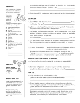 la burla del pueblo, y lo más escandaloso, en una cruz. El v. 5 nos exhorta
	 a imitar su actitud humilde. ¿Cómo? v. 3-4 ________________________
	______________________________________________________________
10.	Según Lucas 6:31, ¿cuál es una buena manera de servir a otras personas?
	 _____________________________________________________________
COMPASION
11.	Según Mateo 9:35-36, Jesús tuvo __________________________ de las
	 multitudes. ¿Por qué? __________________________________________
12.	¿Cómo ve usted hoy a los que todavía no son creyentes? ¿Qué es más
fácil, tener compasión por ellos o despreciarlos? _____________________
13.	Los fariseos, buscando en qué acusar a Jesús, le presentaron a una mujer
adúltera. Citando a Moisés, le exigieron su opinión si debía ser apedreada
	 o no. Jesús contestó: él que esté _________________________________
	 sea el primero en _______________________________________ Juan 8:7
14.	¿En qué manera difiere la actitud de Jesús hacia esa mujer de la reacción
que muchos tienen hoy hacia los que caen en escándalo? Jn. 8:10-11
	______________________________________________________________
15.	❏ Falso ❏ Verdadero:	 Tener compasión hacia los pecadores significa
					 encubrir su mal comportamiento.
	 Aunque tuvo compasión de ella, Jesús también la exhortó en el v. 11
“vete, y ______________________________ “ La verdadera compasión
también nos mueve a exhortar en amor a quien practica la maldad.
VALENTIA PARA CONFRONTAR LA MALDAD
16.	¿Cómo confrontó Cristo la maldad de los fariseos en Mateo 23:27?
	______________________________________________________________
17.	Denunciar la hipocresía e injusticia requiere valentía. ¿Es correcto
	 escudarnos, diciendo que no queremos ofender a nadie? _____________
ORACION
18.	¿Qué ejemplo nos da Jesús en Marcos 1:35? _______________________
	 ¿Por qué cree usted que es bueno orar desde temprano? _____________
	______________________________________________________________
19.	En una ocasión Jesús oró toda la noche antes de tomar una decisión
importante porque para él era necesario cumplir la voluntad de su Padre.
¿Sobre qué decisión importante oraba Jesús? Lucas 6:12-13
	______________________________________________________________
	 Dios espera que cada creyente lo busque en cada decisión que tome.
Además es importante recordar que Jesús no solo oraba para tomar
	 decisiones, sino también para tener comunión con su Padre.
PARA PENSAR
¿Hay actitudes que le impiden
seguir el ejemplo de Cristo que
hemos visto en esta lección?
Abajo sigue
una lista de
pecados que
podrían ser
obstáculos
para seguir
una vida de humildad y servicio.
Señale los que usted practica:
❏ 	 Preocupación por todo.
❏ 	 Dificultad para perdonar.
❏ 	 Orgullo.
❏ 	 Falta de paciencia con las
	 demás personas.
❏ 	 Dificultad para amar a otros.
❏ 	 Celos.
❏ 	 Envidia.
❏ 	 Egoísmo.
❏ 	 Rencor.
❏ 	 Indiscreción
❏ 	 Tengo pensamientos sucios.
❏ 	 Desinterés por las necesida-
des de los demás.
❏ 	 Machismo.
❏ 	 Otros
	________________________
	________________________
	________________________
PARA CRECER
Lea esta semana
Efesios capítulos 1-6
y Salmo 8
(un capítulo
por día).
Memorice Mateo 11:29
“Llevad mi yugo sobre vosotros, y
aprended de mí, que soy manso
y humilde de corazón; y hallaréis
descanso para vuestras almas.“
RV
“Carguen con mi yugo y
aprendan de mí, pues yo soy
apacible y humilde de corazón,
y encontrarán descanso para su
alma.” NVI
9
 