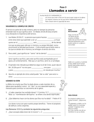 SIGUIENDO EL EJEMPLO DE CRISTO
El servicio es parte de la vida cristiana, pero no siempre las personas
entienden bien lo que significa servir. En Mateo 20:26-28 Jesús enseñó
a sus discípulos la importancia del servicio.
1.	 Lea Mateo 20:26-27. La persona que quiera hacerse ________________
	 entre otros tiene que aprender a ser un ___________________, y el que
	 quiera ser el __________________ será _________________ de los demás
	 Los que se preocupan sólo por sí mismos y su propia felicidad, nunca
encontrarán la felicidad que buscan. Cristo enseñó que el éxito viene a
los que se olvidan de sí mismos y se entregan al servicio de otros.
2	 Para usted, ¿qué significa ser “siervo“ de los demás? ________________
	______________________________________________________________
	 Servir significa sacrificio, pero este sacrificio está acompañado por el
gozo y el contentamiento. Más que un sacrificio, servir es un privilegio.
3.	 El ejemplo más indicado que debemos seguir es el de Cristo, quien dijo en
	 Mt. 20:28 que él “no vino para ______________ sino para ___________
	 y para ___________________________________ en rescate por muchos.“
4.	 Apunte un ejemplo de cómo usted puede “dar su vida“ para servir a
	 otros: ________________________________________________________
	
USANDO SU DON
La Biblia nos enseña que Dios ha dado dones a cada miembro de su
iglesia para ayudarlos a servir. Un “don“ es una capacidad especial y
necesaria para contribuir al crecimiento de la iglesia..
5.	 ¿Cuáles creyentes han recibido dones? 1 Corintios 12:7 ______________
	 Nota: La “manifestación del Espíritu“ se refiere a los dones espirituales.
6.	 ¿Qué debemos hacer con los dones que Dios nos ha dado? 1 Pedro 4:10
	 ______________________________________________________________
	 Los dones nunca son para nuestro propio beneficio. Tienen el propósito
de edificar a otros creyentes.
Lea Romanos 12:3-5 y conteste las siguientes preguntas:
7.	 ¿Qué concepto debo tener de mí mismo? v. 3 _____________________
	______________________________________________________________
Paso 3
Llamados a servir
Escriba FALSO (F) O VERDADERO (V)
____ 	 Los únicos que sirven a Dios son los que ocupan cargos en la iglesia.
____ 	 Los mejores cristianos son los que tienen habilidad de predicar.
____ 	 Todo cristiano tiene la capacidad de servir.
PARA
REFLEXIONAR
Haga una lista de
los dones que de
acuerdo a la Biblia
usted cree que Dios le ha dado.
Describa brevemente cómo
puede usarlos en su iglesia o
comunidad.
___________________________
___________________________
___________________________
___________________________
___________________________
Hable con su pastor y muéstrele
la lista, pídale que le incluya
donde usted pueda utilizar su
don en la iglesia.
PARA PENSAR
Se compara la iglesia con el
cuerpo humano. ¿Alguna vez
se
ha golpeado un dedo y no ha
podido usarlo? Es incomodo
¿verdad? Imagínese cómo
afecta al cuerpo
de Cristo cuando unos de sus
miembros no usa sus dones.
10
 