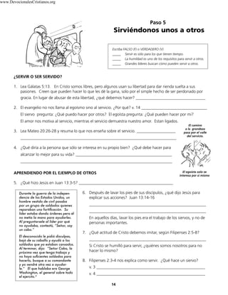 ¿SERVIR O SER SERVIDO?
1. Lea Gálatas 5:13. En Cristo somos libres, pero algunos usan su libertad para dar rienda suelta a sus
pasiones. Creen que pueden hacer lo que les dé la gana, solo por el simple hecho de ser perdonado por
gracia. En lugar de abusar de esta libertad, ¿qué debemos hacer? __________________________________
2. El evangelio no nos llama al egoísmo sino al servicio. ¿Por qué? v. 14 ________________________________
El siervo pregunta: ¿Qué puedo hacer por otros? El egoísta pregunta: ¿Qué pueden hacer por mi?
El amor nos motiva al servicio, mientras el servicio demuestra nuestro amor. Estan ligados.
3. Lea Mateo 20:26-28 y resuma lo que nos enseña sobre el servicio. ___________________
____________________________________________________________________________
4. ¿Qué diría a la persona que sólo se interesa en su propio bien? ¿Qué debe hacer para
alcanzar lo mejor para su vida? _______________________________________________
__________________________________________________________________________
APRENDIENDO POR EL EJEMPLO DE OTROS
5. ¿Qué hizo Jesús en Juan 13:3-5? ______________________________________________
6. Después de lavar los pies de sus discípulos, ¿qué dijo Jesús para
explicar sus acciones? Juan 13:14-16
_________________________________________________________
_________________________________________________________
En aquellos días, lavar los pies era el trabajo de los siervos, y no de
personas importantes.
7. ¿Qué actitud de Cristo debemos imitar, según Filipenses 2:5-8?
_________________________________________________________
Si Cristo se humilló para servir, ¿quiénes somos nosotros para no
hacer lo mismo?
8. Filipenses 2:3-4 nos explica como servir. ¿Qué hace un siervo?
v. 3 _____________________________________________________
v. 4 _____________________________________________________
14
Paso 5
Sirviéndonos unos a otros
Escriba FALSO (F) o VERDADERO (V)
_____ Servir es sólo para los que tienen tiempo.
_____ La humildad es uno de los requisitos para servir a otros.
_____ Grandes líderes buscan cómo pueden servir a otros.
El egoista solo se
interesa por si mismo
El camino
a la grandeza
pasa por el valle
del servicio.
Durante la guerra de la indepen-
dencia de los Estados Unidos, un
hombre vestido de civil pasaba
por un grupo de soldados quienes
reparaban una fortificación. Su
líder estaba dando órdenes pero él
no metía la mano para ayudarles.
Al preguntarsele al líder por qué
no ayudaba, contestó, “Señor, soy
un cabo.”
El desconocido le pidió disculpas,
bajó de su caballo y ayudó a los
soldados que ya estaban cansados.
Al terminar, dijo: “Señor Cabo, la
próxima vez que tenga trabajo y
no haya suficientes soldados para
hacerlo, busque a su comandante
y yo vendré otra vez a ayudar-
le.” El que hablaba era George
Washington, el general sobre todo
el ejercito.4
www.DevocionalesCristianos.org
 