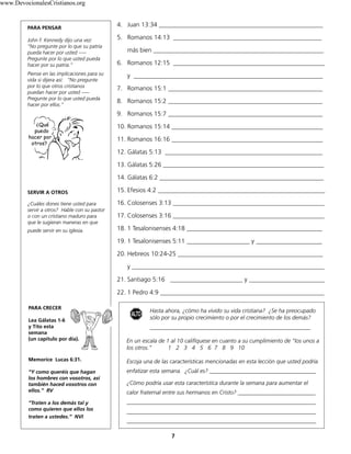 7
PARA PENSAR
John F. Kennedy dijo una vez:
“No pregunte por lo que su patria
pueda hacer por usted –––
Pregunte por lo que usted pueda
hacer por su patria.”
Piense en las implicaciones para su
vida si dijera así: “No pregunte
por lo que otros cristianos
puedan hacer por usted –––
Pregunte por lo que usted pueda
hacer por ellos.”
SERVIR A OTROS
¿Cuáles dones tiene usted para
servir a otros? Hable con su pastor
o con un cristiano maduro para
que le sugieran maneras en que
puede servir en su iglesia.
Hasta ahora, ¿cómo ha vivido su vida cristiana? ¿Se ha preocupado
sólo por su propio crecimiento o por el crecimiento de los demás?
________________________________________________________
En un escala de 1 al 10 califíquese en cuanto a su cumplimiento de “los unos a
los otros.” 1 2 3 4 5 6 7 8 9 10
Escoja una de las características mencionadas en esta lección que usted podría
enfatizar esta semana. ¿Cuál es? _____________________________________
¿Cómo podría usar esta característica durante la semana para aumentar el
calor fraternal entre sus hermanos en Cristo? ___________________________
__________________________________________________________________
__________________________________________________________________
__________________________________________________________________
4. Juan 13:34 ____________________________________________________
5. Romanos 14:13 _______________________________________________
más bien ______________________________________________________
6. Romanos 12:15 ________________________________________________
y ____________________________________________________________
7. Romanos 15:1 _________________________________________________
8. Romanos 15:2 _________________________________________________
9. Romanos 15:7 _________________________________________________
10. Romanos 15:14 ________________________________________________
11. Romanos 16:16 ________________________________________________
12. Gálatas 5:13 __________________________________________________
13. Gálatas 5:26 ___________________________________________________
14. Gálatas 6:2 ____________________________________________________
15. Efesios 4:2 _____________________________________________________
16. Colosenses 3:13 ________________________________________________
17. Colosenses 3:16 ________________________________________________
18. 1 Tesalonisenses 4:18 ___________________________________________
19. 1 Tesalonisenses 5:11 ____________________ y _____________________
20. Hebreos 10:24-25 ______________________________________________
y _____________________________________________________________
21. Santiago 5:16 _______________________ y ________________________
22. 1 Pedro 4:9 ____________________________________________________
ALTO
PARA CRECER
Lea Gálatas 1-6
y Tito esta
semana
(un capítulo por día).
Memorice Lucas 6:31.
“Y como queréis que hagan
los hombres con vosotros, así
también haced vosotros con
ellos.” RV
“Traten a los demás tal y
como quieren que ellos los
traten a ustedes.” NVI
¿Qué
puedo
hacer por
otros?
www.DevocionalesCristianos.org
 