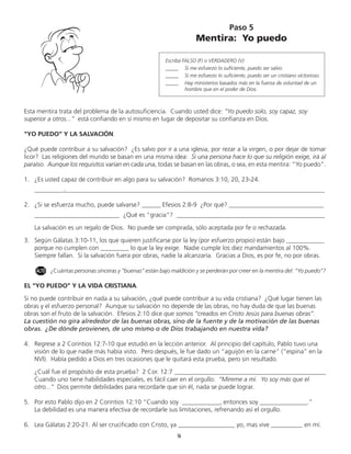 Esta mentira trata del problema de la autosuficiencia. Cuando usted dice: “Yo puedo solo, soy capaz, soy
superior a otros...” está confiando en sí mismo en lugar de depositar su confianza en Dios.
“YO PUEDO” Y LA SALVACIÓN.
¿Qué puede contribuir a su salvación? ¿Es salvo por ir a una iglesia, por rezar a la virgen, o por dejar de tomar
licor? Las religiones del mundo se basan en una misma idea: Si una persona hace lo que su religión exige, irá al
paraíso. Aunque los requisitos varian en cada una, todas se basan en las obras, o sea, en esta mentira: “Yo puedo”.
1.	 ¿Es usted capaz de contribuir en algo para su salvación? Romanos 3:10, 20, 23-24.
	 ____________________________________________________________________________________________
2.	 ¿Si se esfuerza mucho, puede salvarse? ______ Efesios 2:8-9 ¿Por qué? ______________________________
	 ___________________________ ¿Qué es “gracia”? _______________________________________________
	 La salvación es un regalo de Dios. No puede ser comprada, sólo aceptada por fe o rechazada.
3.	 Según Gálatas 3:10-11, los que quieren justificarse por la ley (por esfuerzo propio) están bajo ____________
porque no cumplen con _________ lo que la ley exige. Nadie cumple los diez mandamientos al 100%.
Siempre fallan. Si la salvación fuera por obras, nadie la alcanzaría. Gracias a Dios, es por fe, no por obras.
	 ¿Cuántas personas sinceras y “buenas” están bajo maldición y se perderán por creer en la mentira del: “Yo puedo”?
EL “YO PUEDO” Y LA VIDA CRISTIANA.
Si no puede contribuir en nada a su salvación, ¿qué puede contribuir a su vida cristiana? ¿Qué lugar tienen las
obras y el esfuerzo personal? Aunque su salvación no depende de las obras, no hay duda de que las buenas
obras son el fruto de la salvación. Efesios 2:10 dice que somos “creados en Cristo Jesús para buenas obras”.
La cuestión no gira alrededor de las buenas obras, sino de la fuente y de la motivación de las buenas
obras. ¿De dónde provienen, de uno mismo o de Dios trabajando en nuestra vida?
4.	 Regrese a 2 Corintios 12:7-10 que estudió en la lección anterior. Al principio del capítulo, Pablo tuvo una
visión de lo que nadie más había visto. Pero después, le fue dado un “aguijón en la carne” (“espina” en la
NVI). Había pedido a Dios en tres ocasiones que le quitará esta prueba, pero sin resultado.
	 ¿Cuál fue el propósito de esta prueba? 2 Cor. 12:7 ________________________________________________
	 Cuando uno tiene habilidades especiales, es fácil caer en el orgullo: “Míreme a mí. Yo soy más que el
otro...” Dios permite debilidades para recordarle que sin él, nada se puede lograr.
5.	 Por esto Pablo dijo en 2 Corintios 12:10 ”Cuando soy ____________, entonces soy _______________.”
	 La debilidad es una manera efectiva de recordarle sus limitaciones, refrenando así el orgullo.
6.	 Lea Gálatas 2:20-21. Al ser crucificado con Cristo, ya __________________ yo, mas vive __________ en mí.
Paso 5
Mentira: Yo puedo
Escriba FALSO (F) o VERDADERO (V)
_____ 	 Si me esfuerzo lo suficiente, puedo ser salvo.
_____ 	 Si me esfuerzo lo suficiente, puedo ser un cristiano victorioso.
_____	 Hay ministerios basados más en la fuerza de voluntad de un
hombre que en el poder de Dios.
16
ALTO
.
 