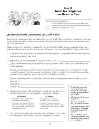30
¿ES CIERTO QUE TODAS LAS RELIGIONES NOS LLEVAN A DIOS?
Es común oír a las personas decir que hay muchos caminos al cielo. Dicen que lo más importante es ser since-
ro al practicar su religión y tolerar otras creencias. Otros dicen que es suficiente amar a su prójimo sin impor-
tar a cuál iglesia asiste.
Todo esto suena muy bonito y es muy popular creer así. Es el camino fácil porque uno puede escoger las
prácticas religiosas que le gustan y dejar las que no le gustan. Pero ¿qué dice la Biblia? ¿Qué enseñó Jesús?
1.	 ¿Qué le dijo Jesús a Nicodemo, un hombre sumamente religioso? ¿Aceptaba la forma en que Nicodemo
	 practicaba la religión? Juan 3:1-3 _____________________________________________________________
2.	 Según Jesús, ¿quién puede llegar al cielo aparte de él? Juan 14:6 _________________________________
	 ¿Le da a entender este pasaje que la verdad es algo que cambia según la época, las circunstancias o la
	 opinión popular? __________________________________________________________________________
	 Cuando la gente acusa al cristiano de ser muy cerrado por creer que Jesús es el único camino, hay que
	 recordarles que esto no es idea nuestra, sino es lo que Cristo mismo dijo. Es interesante notar que algu-
nos que se creen tolerantes, toleran todo, menos el verdadero evangelio.
3.	 ¿Acaso la Biblia deja abierta la puerta para creer que todas las religiones nos llevan al cielo? ¿Por qué?
	 Hechos 4:12 _______________________________________________________________________________
	 Éxodo 20:3-4 _________________________________________________
	 Gálatas 1:8 ___________________________________________________
Paso 12
Todas las religiones
nos llevan a Dios
Escriba FALSO (F) o VERDADERO (V)
_____	 Lo más importante no es lo que creo, sino que sea sincero.
_____	 Sería una traición ir en contra de las tradiciones de mi familia.
_____	 Hay muchos caminos para ir al cielo.
5.	 ¿Por qué es incompatible la idea de la reencarnación (budismo y hinduismo)
con la enseñanza bíblica sobre lo que pasa después de la muerte?
	 _____________________________________________________________
	 _____________________________________________________________
		 La Religión
•	 Las religiones son esfuerzos
	 humanos para alcanzar a Dios.
•	 Aunque los requisitos varían de
	 un grupo al otro, las religiones exigen
al hombre ganar el paraíso por medio
de sus obras
		 El Evangelio
•	 El evangelio es Dios, desde el cielo,
alcanzando a la humanidad.
•	 El evangelio está basado en la obra
terminada de Cristo en lugar de las
obras que uno hace. La salvación es
completamente gratis.
4.	 Las diferentes religiones del mundo tienen enseñanzas muy diferentes.
¿Cuál es la diferencia entre el evangelio y cualquier otra religión?	
El diablo iba caminando
con un ayudante cuando
vieron a un hombre aga-
charse y recoger un objeto
que brillaba.
“¿Qué encontró?” preguntó
el ayudante.
“Un fragmento de la ver-
dad”, le contestó el diablo.
“¿No le preocupa que haya
encontrado un pedazo de
la verdad?” preguntó el
ayudante.
“No”, contestó el diablo,
“Me aseguraré que el hom-
bre convierta ese fragmento
en una religión”. 10
 