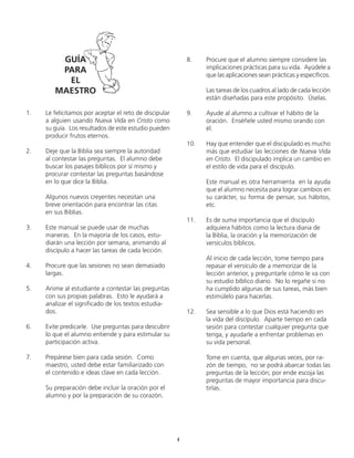 1.	 Le felicitamos por aceptar el reto de discipular
a alguien usando Nueva Vida en Cristo como
su guía. Los resultados de este estudio pueden
producir frutos eternos.
2.	 Deje que la Biblia sea siempre la autoridad
al contestar las preguntas. El alumno debe
buscar los pasajes bíblicos por sí mismo y
	 procurar contestar las preguntas basándose
en lo que dice la Biblia.
	 Algunos nuevos creyentes necesitan una
	 breve orientación para encontrar las citas
	 en sus Biblias.
3.	 Este manual se puede usar de muchas
	 maneras. En la mayoría de los casos, estu-
diarán una lección por semana, animando al
discípulo a hacer las tareas de cada lección.
4.	 Procure que las sesiones no sean demasiado
largas.
5.	 Anime al estudiante a contestar las preguntas
con sus propias palabras. Esto le ayudará a
analizar el significado de los textos estudia-
dos.
6.	 Evite predicarle. Use preguntas para descubrir
lo que el alumno entiende y para estimular su
participación activa.
7.	 Prepárese bien para cada sesión. Como
maestro, usted debe estar familiarizado con
el contenido e ideas clave en cada lección.
	 Su preparación debe incluir la oración por el
alumno y por la preparación de su corazón.
8.	 Procure que el alumno siempre considere las
	 implicaciones prácticas para su vida. Ayúdele a
que las aplicaciones sean prácticas y específicos.
	 Las tareas de los cuadros al lado de cada lección
están diseñadas para este propósito. Úselas.
9.	 Ayude al alumno a cultivar el hábito de la
oración. Enséñele usted mismo orando con
él.
10.	 Hay que entender que el discipulado es mucho
más que estudiar las lecciones de Nueva Vida
en Cristo. El discipulado implica un cambio en
el estilo de vida para el discípulo.
	 Este manual es otra herramienta en la ayuda
que el alumno necesita para lograr cambios en
su carácter, su forma de pensar, sus hábitos,
etc.
11.	 Es de suma importancia que el discípulo
	 adquiera hábitos como la lectura diaria de
	 la Biblia, la oración y la memorización de
versículos bíblicos.
	 Al inicio de cada lección, tome tiempo para
repasar el versículo de a memorizar de la
lección anterior, y preguntarle cómo le va con
su estudio bíblico diario. No lo regañe si no
ha cumplido algunas de sus tareas, más bien
estimúlelo para hacerlas.
12.	 Sea sensible a lo que Dios está haciendo en
la vida del discípulo. Aparte tiempo en cada
sesión para contestar cualquier pregunta que
tenga, y ayudarle a enfrentar problemas en
su vida personal.
	 Tome en cuenta, que algunas veces, por ra-
zón de tiempo, no se podrá abarcar todas las
preguntas de la lección; por ende escoja las
preguntas de mayor importancia para discu-
tirlas.
GUÍA
PARA
EL
MAESTRO
4
 