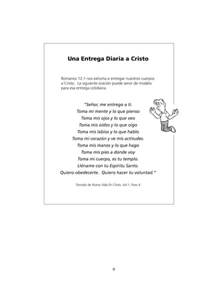 Una Entrega Diaria a Cristo


Romanos 12:1 nos exhorta a entregar nuestros cuerpos
a Cristo. La siguiente oración puede servir de modelo
para esa entrega cotidiana.



             “Señor, me entrego a ti.
        Toma mi mente y lo que pienso
           Toma mis ojos y lo que veo
          Toma mis oídos y lo que oigo
         Toma mis labios y lo que hablo
      Toma mi corazón y ve mis actitudes.
         Toma mis manos y lo que hago
           Toma mis pies a donde voy
         Toma mi cuerpo, es tu templo.
         Lléname con tu Espíritu Santo.
Quiero obedecerte. Quiero hacer tu voluntad.“

        Tomado de Nueva Vida En Cristo, Vol 1, Paso 4




                                 12
 