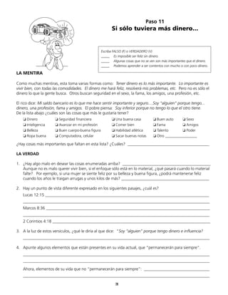 Paso 11
                                                       Si sólo tuviera más dinero...


                                                 Escriba FALSO (F) o VERDADERO (V)
                                                 _____	 Es imposible ser feliz sin dinero.
                                                 _____	 Algunas cosas que no se ven son más importantes que el dinero.
                                                 _____	 Podemos aprender a ser contentos con mucho o con poco dinero.

LA MENTIRA

Como muchas mentiras, esta toma varias formas como: Tener dinero es lo más importante. Lo importante es
vivir bien, con todas las comodidades. El dinero me hará feliz, resolverá mis problemas, etc. Pero no es sólo el
dinero lo que la gente busca. Otros buscan seguridad en el sexo, la fama, los amigos, una profesión, etc.

El rico dice: Mi saldo bancario es lo que me hace sentir importante y seguro....Soy “alguien” porque tengo...
dinero, una profesión, fama y amigos. El pobre piensa: Soy inferior porque no tengo lo que el otro tiene.
De la lista abajo ¿cuáles son las cosas que más le gustaría tener?
	   ❏ Dinero	         ❏ Seguridad financiera 	         ❏ Una buena casa	          ❏ Buen auto	    ❏ Sexo
	   ❏ Inteligencia	   ❏ Avanzar en mi profesión	       ❏ Comer bien	              ❏ Fama	         ❏ Amigos
	   ❏ Belleza 	       ❏ Buen cuerpo-buena figura 	     ❏ Habilidad atlética	      ❏ Talento 	     ❏ Poder
	   ❏ Ropa buena	     ❏ Computadora, celular	          ❏ Sacar buenas notas 	     ❏ Otro _________________

¿Hay cosas más importantes que faltan en esta lista? ¿Cuáles? ________________________________________

LA VERDAD

1.	 ¿Hay algo malo en desear las cosas enumeradas arriba? ___________________________________________
	 Aunque no es malo querer vivir bien, si el enfoque sólo está en lo material, ¿qué pasará cuando lo material
	 falte? Por ejemplo, si una mujer se siente feliz por su belleza y buena figura, ¿podrá mantenerse feliz
    cuando los años le traigan arrugas y unos kilos de más? ___________________________________________

2.	 Hay un punto de vista diferente expresado en los siguientes pasajes, ¿cuál es?
	   Lucas 12:15 ________________________________________________________________________________
	   ___________________________________________________________________________________________
	   Marcos 8:36 ________________________________________________________________________________
	   ___________________________________________________________________________________________
	   2 Corintios 4:18 _____________________________________________________________________________

3.	 A la luz de estos versículos, ¿qué le diría al que dice: “Soy “alguien” porque tengo dinero e influencia?
	   ___________________________________________________________________________________________

4.	 Apunte algunos elementos que están presentes en su vida actual, que “permanecerán para siempre”.
	   ___________________________________________________________________________________________
	   ___________________________________________________________________________________________

	   Ahora, elementos de su vida que no “permanecerán para siempre”: ________________________________
	   ___________________________________________________________________________________________
	                                                         28
 