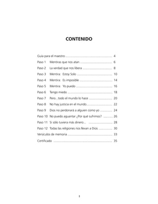 CONTENIDO


Guía para el maestro ......................................................	 4
Paso 1	 Mentiras que nos atan .....................................	 6
Paso 2	 La verdad que nos libera ..................................	 8
Paso 3	 Mentira: Estoy Solo .........................................	 10
Paso 4	 Mentira: Es imposible ......................................	 14
Paso 5	 Mentira: Yo puedo ..........................................	 16
Paso 6	 Tengo miedo ....................................................	 18
Paso 7	 Pero...todo el mundo lo hace ...........................	 20
Paso 8	 No hay justicia en el mundo..............................	 22
Paso 9	 Dios no perdonará a alguien como yo ..............	 24
Paso 10	 No puedo aguantar ¿Por qué sufrimos? ...........	26
Paso 11	 Si sólo tuviera más dinero... ............................	28
Paso 12	 Todas las religiones nos llevan a Dios ................	 30
Versículos de memoria ....................................................	33

Certificado ....................................................................	 35




                                           3
 