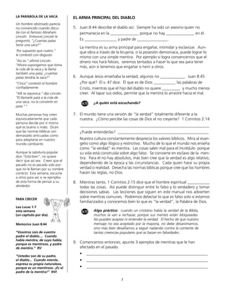 LA PARÁBOLA DE LA VACA              EL ARMA PRINCIPAL DEL DIABLO
Un hombre obstinado parecía
no convencido cuando discu-         5.	 Juan 8:44 describe el diablo así: Siempre ha sido un asesino quien no
tía con el famoso Abraham           	 permanecía en la ______________ porque no hay ______________ en él.
Lincoln. Entonces Lincoln le
preguntó, “¿Cuantas patas           	 Es ________________ y padre de _______________.
tiene una vaca?”
                                    	   La mentira es su arma principal para engañar, intimidar y esclavizar. Aun-
¨Por supuesto que cuatro.”              que obra a través de la brujería, o la posesión demoniaca, puede lograr lo
le contestó con disgusto.
                                        mismo con una simple mentira. Por ejemplo si logra convencernos que el
“Así es.” afirmó Lincoln.               dinero nos hará felices, seremos tentados a hacer lo que sea para tener
“Ahora supongamos que toma
                                        más, aún si tenemos que engañar o herir a otros.
la cola de la vaca y la llama
también una pata; ¿cuántas
patas tendría la vaca?”             6.	 Aunque Jesús enseñaba la verdad, algunos no ____________. Juan 8:45
“Cinco” contestó el hombre          	 ¿Por qué? El v. 47 dice: Él que es de Dios ___________ las palabras de
confiadamente.                      	 Cristo, mientras que el hijo del diablo no quiere _________ y mucho menos
“Allí se equivoca.” dijo Lincoln.       creer. Al tapar sus oídos, permite que la mentira lo arrastre hacia el mal.
“El llamarle pata a la cola de
una vaca, no la convierte en             ALTO   ¿A quién está escuchando?
pata.” 2

Muchas personas hoy creen           7.	 El mundo tiene una versión de “la verdad” totalmente diferente a la
equivocadamente que cada            	 nuestra. ¿Cómo percibe las cosas de Dios el no creyente? 1 Corintios 2:14
persona decide por sí misma
qué es bueno o malo. Dicen          	   ________________________________________________________________
que las normas bíblicas son         	   ¿Puede entenderlas? _____________________________________________
demasiado anticuadas como
para adoptarse en nuestro           	   Nuestra cultura constantemente desprecia los valores bíblicos. Mira al evan-
mundo cambiante.                        gelio como algo ilógico y restrictivo. Mucho de lo que el mundo nos enseña
                                        como “la verdad” es mentira. Las cosas salen mal para el incrédulo porque
Aunque la sabiduría popular             su vida está construida sobre algo falso. Se convierte en esclavo de la men-
dice “Está bien”, no quiere             tira. Para él no hay absolutos, más bien cree que la verdad es algo relativo,
decir que así sea. Creen que el
pecado no es pecado solo por-
                                        dependiendo de la época y las circunstancias. Cada quien hace su propia
que no le llaman por su nombre          verdad o realidad. Desecha las normas bíblicas porque cree que los hombres
correcto Esta semana, escuche           hacen las reglas, no Dios.
a otros para ver si ve ejemplos
de esta forma de pensar a su        8.	 Mientras tanto, 1 Corintios 2:15 dice que el hombre espiritual ___________
alrededor.                              todas las cosas. Así puede distinguir entre lo falso y lo verdadero y tomar
                                        decisiones sabias. Las lecciones que siguen en este manual nos advierten
                                        sobre mentiras comunes. Podremos detectar lo que es falso solo si estamos
PARA CRECER
                                        familiarizados y conocemos bien lo que es “la verdad”, la Palabra de Dios.
Lea Lucas 1-7
esta semana                              ALTO   Algo práctico: cuando un cristiano habla la verdad de la Biblia,
(un capítulo por día).                          muchos la van a rechazar, porque sus mentes están bloqueadas.
                                                No pueden aceptar ni entender la verdad. El hecho de que nuestro
Memorice Juan 8:44                              mensaje no sea aceptado por la mayoría, no debe desanimarnos,
                                                sino más bien desafiarnos a seguir nadando contra la corriente de
“Vosotros sois de vuestro                       tantas creencias populares que se basan en falsedades.
padre el diablo.... Cuando
habla mentira, de suyo habla;
porque es mentiroso, y padre
                                    9.	 Comencemos entonces; apunte 3 ejemplos de mentiras que le han
de mentira.” RV                     	 afectado en el pasado.
                                    	   •	 ____________________________________________________________
“Ustedes son de su padre,
el diablo... Cuando miente,         	   •	 ____________________________________________________________
expresa su propia naturaleza,
porque es un mentiroso. ¡Es el      	   •	 ____________________________________________________________
padre de la mentira!” NVI           	

                                                                 7
 