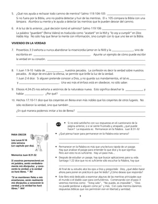 5.	 ¿Qué nos ayuda a rechazar todo camino de mentira? Salmo 119:104-105 ___________________________
	   Si no fuera por la Biblia, uno no podría detectar y huir de las mentiras. El v. 105 compara la Biblia con una
    lámpara. Alumbra su mente y le ayuda a detectar las mentiras que le pueden desviar del camino.

6.	 A la luz de lo anterior, ¿qué decisión tomó el salmista? Salmo 119:106 _______________________________
	   La palabra “guardaré” (Reina Valera) es traducida como “acataré” en la NVI y “lo voy a cumplir” en Dios
    Habla Hoy. No solo hay que llenar la mente con información, sino cumplir con lo que uno lee en la Biblia.

VIVIENDO EN LA VERDAD

7.	 Proverbios 3:3 exhorta a nunca abandonar la misericordia (amor en la NVI) y la _______________, sino de
	   escribirlos en ________________________________________. Apunte un ejemplo de cómo puede escribir
	   la verdad en su corazón. _____________________________________________________________________
	   ___________________________________________________________________________________________

8.	 1 Juan 1:9-10 habla de _____________ nuestros pecados. La confesión es decir la verdad sobre nuestros
    pecados. Al dejar de encubrir la ofensa, se permite que brille la luz de la verdad.
	 1 Juan 2:4 dice: Si alguien pretende conocer a Dios, y no guarda sus mandamientos, el tal es ___________
	    y ____________________________. Una vez más el énfasis está en obedecer, no sólo saber.
	
9.	 Efesios 4:24-25 nos exhorta a vestirnos de la naturaleza nueva. Esto significa desechar la ____________, y
	   hablar _____________. ¿Por qué? ____________________________________________________________

10.	 Hechos 17:10-11 dice que los creyentes en Berea eran más nobles que los creyentes de otros lugares. No
	   sólo recibieron la verdad, sino que también ______________________________________________________

	   ¿En qué manera podemos imitar a los de Berea? ________________________________________________
	   ___________________________________________________________________________________________


                                         ALTO
                                                •	 Si no está satisfecho con sus respuestas en el cuestionario de la
                                                	   página anterior, o si se siente frustrado y atrapado, ¿qué puede
                                                	   hacer? La respuesta es: Permanecer en la Palabra. Juan 8:31-32

PARA CRECER                          •	 ¿Qué piensa hacer para permanecer en la Palabra esta semana?
                                     	     ______________________________________________________________
Lea Lucas 8-14
esta semana                          	     ______________________________________________________________
(un capítulo por día).               •	 Permanecer en la Palabra es más que una lectura rápida de un pasaje.
                                     	     Hay que analizar el pasaje para entender lo que dice y lo que significa.
                                     	     Pero aún esto no es suficiente. Hay un paso más...
Memorice Juan 8:31-32
                                     •	 Después de estudiar un pasaje, hay que buscar aplicaciones para su vida.
Si vosotros permaneciereis en        	     Santiago 1:22 dice que no es suficiente sólo escuchar la Palabra, hay que
mi palabra, seréis verdadera-
mente mis discípulos; y cono-
                                     	     ________________________________________________________________
ceréis la verdad, y la verdad        	     Al final de su estudio alce los ojos a Dios y pregúntele: Dios, ¿qué debo hacer
os hará libres. ” RV                       ahora para poner en práctica lo que he leído? ¿Cómo deseas que responda?
“Si se mantienen fieles a mis        •	 Este libro está dedicado a examinar algunas de las mentiras principales que
enseñanzas, serán realmente          	     el mundo o el diablo usan para confundirnos. Comenzando con el paso 3
mis discípulos; y conocerán la             veremos mentiras como: “Estoy solo”, “No puedo, es imposible”, “Dios
verdad, y la verdad los hará               no puede perdonar a alguien como yo” y más. Con cada mentira daremos
libres.” NVI                               respuestas bíblicas que nos permitirán vivir en libertad y santidad.

                                                              9
 