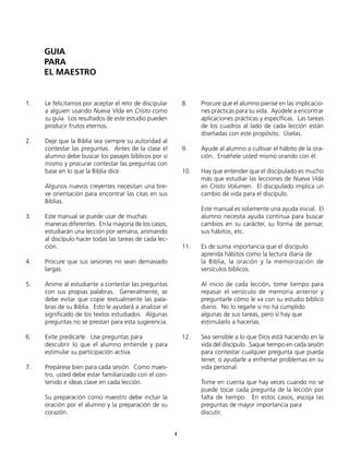 1.	 Le felicitamos por aceptar el reto de discipular
a alguien usando Nueva Vida en Cristo como
su guía. Los resultados de este estudio pueden
producir frutos eternos.
2.	 Deje que la Biblia sea siempre su autoridad al
contestar las preguntas. Antes de la clase el
alumno debe buscar los pasajes bíblicos por sí
mismo y procurar contestar las preguntas con
base en lo que la Biblia dice.
	 Algunos nuevos creyentes necesitan una bre-
ve orientación para encontrar las citas en sus
Biblias.
3.	 Este manual se puede usar de muchas
	 maneras diferentes. En la mayoría de los casos,
estudiarán una lección por semana, animando
al discípulo hacer todas las tareas de cada lec-
ción.
4.	 Procure que sus sesiones no sean demasiado
largas.
5.	 Anime al estudiante a contestar las preguntas
con sus propias palabras. Generalmente, se
debe evitar que copie textualmente las pala-
bras de su Biblia. Esto le ayudará a analizar el
significado de los textos estudiados. Algunas
preguntas no se prestan para esta sugerencia.
6.	 Evite predicarle. Use preguntas para
	 descubrir lo que el alumno entiende y para
estimular su participación activa.
7.	 Prepárese bien para cada sesión. Como maes-
tro, usted debe estar familiarizado con el con-
tenido e ideas clave en cada lección.
	 Su preparación como maestro debe incluir la
oración por el alumno y la preparación de su
corazón.
8.	 Procure que el alumno piense en las implicacio-
nes prácticas para su vida. Ayúdele a encontrar
aplicaciones prácticas y específicas. Las tareas
de los cuadros al lado de cada lección están
diseñadas con este propósito. Úselas.
9.	 Ayude al alumno a cultivar el hábito de la ora-
ción. Enséñele usted mismo orando con él.
10.	 Hay que entender que el discipulado es mucho
más que estudiar las lecciones de Nueva Vida
en Cristo Volumen. El discipulado implica un
cambio de vida para el discípulo.
	 Este manual es solamente una ayuda inicial. El
alumno necesita ayuda continua para buscar
cambios en su carácter, su forma de pensar,
sus hábitos, etc.
11.	 Es de suma importancia que el discípulo
	 aprenda hábitos como la lectura diaria de
	 la Biblia, la oración y la memorización de
versículos bíblicos.
	 Al inicio de cada lección, tome tiempo para
repasar el versículo de memoria anterior y
preguntarle cómo le va con su estudio bíblico
diario. No lo regañe si no ha cumplido
	 algunas de sus tareas, pero sí hay que
	 estimularlo a hacerlas.
12.	 Sea sensible a lo que Dios está haciendo en la
vida del discípulo. Saque tiempo en cada sesión
para contestar cualquier pregunta que pueda
tener, o ayudarle a enfrentar problemas en su
vida personal.
	 Tome en cuenta que hay veces cuando no se
puede tocar cada pregunta de la lección por
falta de tiempo. En estos casos, escoja las
preguntas de mayor importancia para
	discutir.
4
GUIA
PARA
EL MAESTRO
 
