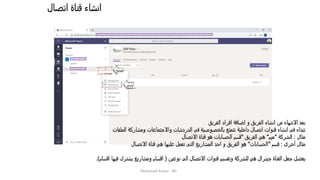 ‫اتصال‬ ‫قناة‬ ‫انشاء‬
Mohamed Anwar - BD
‫الفريق‬ ‫افراد‬ ‫اضافة‬ ‫و‬ ‫الفريق‬ ‫انشاء‬ ‫من‬ ‫االنتهاء‬ ‫بعد‬
‫الملفات‬ ‫ومشاركة‬ ‫واالجتماعات‬ ‫الدردشات‬ ‫فى‬ ‫بالخصوصية‬ ‫تتمتع‬ ‫داخلية‬ ‫اتصال‬ ‫قنوات‬ ‫انشاء‬ ‫فى‬ ‫تبداء‬
‫مثال‬:‫الشركة‬"‫ميم‬"‫الفريق‬ ‫هي‬"‫االتصال‬ ‫قناة‬ ‫هو‬ ‫الحسابات‬ ‫قسم‬
‫أخري‬ ‫مثال‬:‫قسم‬"‫الحسابات‬"‫االتصال‬ ‫قناة‬ ‫هي‬ ‫عليها‬ ‫تعمل‬ ‫التى‬ ‫المشاريع‬ ‫احد‬ ‫و‬ ‫الفريق‬ ‫هو‬
‫نوعين‬ ‫الى‬ ‫االتصال‬ ‫قنوات‬ ‫وتقسيم‬ ‫للشركة‬ ‫هي‬ ‫جينرال‬ ‫القناة‬ ‫جعل‬ ‫يفضل‬(‫اقسام‬ ‫فيها‬ ‫يشترك‬ ‫ومشاريع‬ ‫اقسام‬.)
 