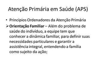 Atenção Primária em Saúde (APS)
• Princípios Ordenadores da Atenção Primária
➢Orientação Familiar – Além do problema de
saúde do indivíduo, a equipe tem que
conhecer a dinâmica familiar, para definir suas
necessidades particulares e garantir a
assistênciaintegral, entendendo a família
como sujeito da ação;
 