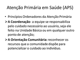 Atenção Primária em Saúde (APS)
• Princípios Ordenadores da Atenção Primária
➢A Coordenação- a equipe se responsabiliza
pelo cuidado necessário ao usuário, seja ele
feito na Unidade Básica ou em qualquer outro
ponto de atenção;
➢A Orientação Comunitária: reconhecer os
recursos que a comunidade dispõe para
potencializar o cuidado ao indivíduo.
 