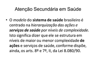 Atenção Secundária em Saúde
• O modelo do sistema de saúde brasileiro é
centrado na hierarquização das ações e
serviços de saúde por níveis de complexidade.
Isto significa dizer que ele se estrutura em
níveis de maior ou menor complexidade de
ações e serviços de saúde, conforme dispõe,
ainda, os arts. 8º e 7º, II, da Lei 8.080/90.
 