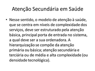 Atenção Secundária em Saúde
• Nesse sentido, o modelo de atenção à saúde,
que se centra em níveis de complexidade dos
serviços, deve ser estruturado pela atenção
básica, principal porta de entrada no sistema,
a qual deve ser a sua ordenadora. A
hierarquizaçãose compõe da atenção
primária ou básica; atenção secundária e
terciária ou de média e alta complexidade (ou
densidade tecnológica).
 