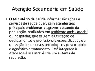 Atenção Secundária em Saúde
• O Ministério da Saúde informa: são ações e
serviços de saúde que visam atender aos
principais problemas e agravos de saúde da
população, realizados em ambiente ambulatorial
ou hospitalar, que exigem a utilização de
equipamentos e profissionais especializados e a
utilização de recursos tecnológicos para o apoio
diagnóstico e tratamento. Está integrada à
Atenção Básica através de um sistema de
regulação.
 