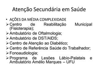 Atenção Secundária em Saúde
• AÇÕES DA MÉDIA COMPLEXIDADE
➢Centro de Reabilitação Municipal
(Fisioterapia);
➢Ambulatório de Oftalmologia;
➢Ambulatório de DST/AIDS;
➢Centro de Atenção ao Diabético;
➢Centro de Referência Saúde do Trabalhador;
➢Fonoaudiologia;
➢Programa de Lesões Lábio-Palatais e
Ambulatório Amélio Marques – UFU
 
