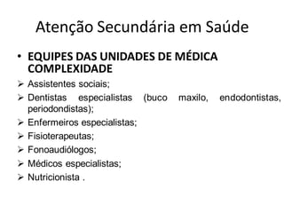 Atenção Secundária em Saúde
• EQUIPES DAS UNIDADES DE MÉDICA
COMPLEXIDADE
➢ Assistentes sociais;
➢ Dentistas especialistas (buco maxilo, endodontistas,
periodondistas);
➢ Enfermeiros especialistas;
➢ Fisioterapeutas;
➢ Fonoaudiólogos;
➢ Médicos especialistas;
➢ Nutricionista .
 
