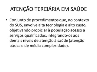 ATENÇÃO TERCIÁRIA EM SAÚDE
• Conjunto de procedimentos que, no contexto
do SUS, envolve alta tecnologia e alto custo,
objetivando propiciar à populaçãoacesso a
serviços qualificados,integrando-os aos
demais níveis de atenção à saúde (atenção
básica e de média complexidade).
 