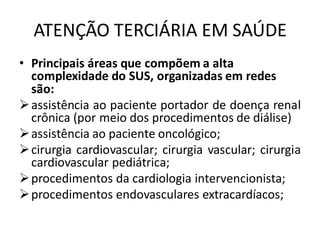 ATENÇÃO TERCIÁRIA EM SAÚDE
• Principais áreas que compõem a alta
complexidade do SUS, organizadas em redes
são:
➢assistência ao paciente portador de doença renal
crônica (por meio dos procedimentos de diálise)
➢assistência ao paciente oncológico;
➢cirurgia cardiovascular; cirurgia vascular; cirurgia
cardiovascular pediátrica;
➢procedimentos da cardiologia intervencionista;
➢procedimentos endovasculares extracardíacos;
 