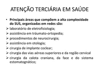 ATENÇÃO TERCIÁRIA EM SAÚDE
• Principais áreas que compõem a alta complexidade
do SUS, organizadas em redes são:
➢ laboratório de eletrofisiologia;
➢ assistência em tráumato-ortopedia;
➢ procedimentos de neurocirurgia;
➢ assistência em otologia;
➢ cirurgia de implante coclear;
➢ cirurgia das vias aéreas superiores e da região cervical
➢ cirurgia da calota craniana, da face e do sistema
estomatognático;
 