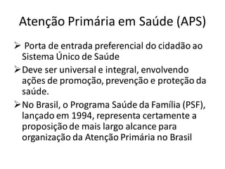 Atenção Primária em Saúde (APS)
➢ Porta de entrada preferencial do cidadão ao
Sistema Único de Saúde
➢Deve ser universal e integral, envolvendo
ações de promoção, prevenção e proteção da
saúde.
➢No Brasil, o Programa Saúde da Família (PSF),
lançado em 1994, representa certamente a
proposiçãode mais largo alcance para
organização da Atenção Primária no Brasil
 