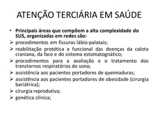 ATENÇÃO TERCIÁRIA EM SAÚDE
• Principais áreas que compõem a alta complexidade do
SUS, organizadas em redes são:
➢ procedimentos em fissuras lábio-palatais;
➢ reabilitação protética e funcional das doenças da calota
craniana, da face e do sistema estomatognático;
➢ procedimentos para a avaliação e o tratamento dos
transtornos respiratórios do sono;
➢ assistência aos pacientes portadores de queimaduras;
➢ assistência aos pacientes portadores de obesidade (cirurgia
bariátrica);
➢ cirurgia reprodutiva;
➢ genética clínica;
 