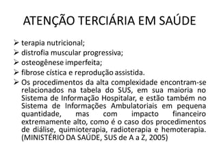 ATENÇÃO TERCIÁRIA EM SAÚDE
➢ terapia nutricional;
➢ distrofia muscular progressiva;
➢ osteogênese imperfeita;
➢ fibrose cística e reprodução assistida.
➢ Os procedimentos da alta complexidade encontram-se
relacionados na tabela do SUS, em sua maioria no
Sistema de Informação Hospitalar, e estão também no
Sistema de Informações Ambulatoriais em pequena
quantidade, mas com impacto financeiro
extremamente alto, como é o caso dos procedimentos
de diálise, quimioterapia, radioterapia e hemoterapia.
(MINISTÉRIO DA SAÚDE, SUS de A a Z, 2005)
 