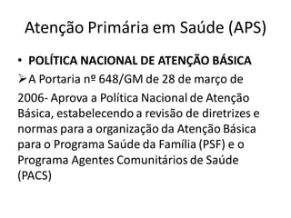 Atenção Primária em Saúde (APS)
• POLÍTICA NACIONAL DE ATENÇÃO BÁSICA
➢A Portaria nº 648/GM de 28 de março de
2006- Aprova a Política Nacional de Atenção
Básica, estabelecendo a revisão de diretrizes e
normas para a organização da Atenção Básica
para o Programa Saúde da Família (PSF) e o
Programa Agentes Comunitários de Saúde
(PACS)
 