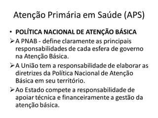 Atenção Primária em Saúde (APS)
• POLÍTICA NACIONAL DE ATENÇÃO BÁSICA
➢A PNAB - define claramente as principais
responsabilidades de cada esfera de governo
na Atenção Básica.
➢A União tem a responsabilidade de elaborar as
diretrizes da Política Nacional de Atenção
Básica em seu território.
➢Ao Estado compete a responsabilidade de
apoiar técnica e financeiramente a gestão da
atenção básica.
 