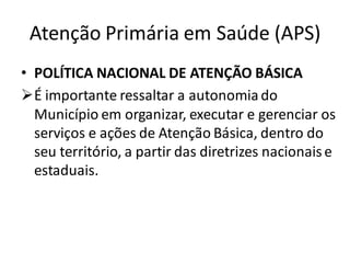 Atenção Primária em Saúde (APS)
• POLÍTICA NACIONAL DE ATENÇÃO BÁSICA
➢É importante ressaltar a autonomia do
Município em organizar, executar e gerenciar os
serviços e ações de Atenção Básica, dentro do
seu território, a partir das diretrizes nacionaise
estaduais.
 