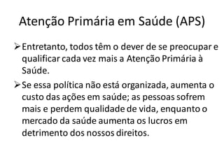Atenção Primária em Saúde (APS)
➢Entretanto, todos têm o dever de se preocupar e
qualificar cada vez mais a Atenção Primária à
Saúde.
➢Se essa política não está organizada, aumenta o
custo das ações em saúde; as pessoas sofrem
mais e perdem qualidade de vida, enquanto o
mercado da saúde aumenta os lucros em
detrimento dos nossos direitos.
 