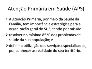 Atenção Primária em Saúde (APS)
• A Atenção Primária, por meio da Saúde da
Família, tem importância estratégica para a
organização geral do SUS, tendo por missão:
➢resolver no mínimo 85 % dos problemas de
saúde da sua população;e
➢definir a utilização dos serviços especializados,
por conhecer as realidade do seu território.
 