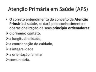 Atenção Primária em Saúde (APS)
• O correto entendimento do conceito da Atenção
Primária à saúde, se dará pelo conhecimento e
operacionalização de seus princípio ordenadores:
➢o primeiro contato,
➢a longitudinalidade,
➢a coordenação do cuidado,
➢a integralidade
➢a orientação familiar
➢comunitária.
 