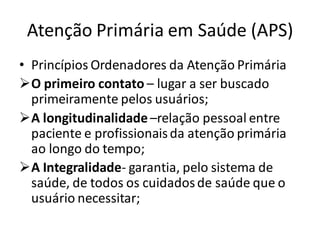 Atenção Primária em Saúde (APS)
• Princípios Ordenadores da Atenção Primária
➢O primeiro contato – lugar a ser buscado
primeiramente pelos usuários;
➢A longitudinalidade –relação pessoal entre
paciente e profissionaisda atenção primária
ao longo do tempo;
➢A Integralidade- garantia, pelo sistema de
saúde, de todos os cuidadosde saúde que o
usuário necessitar;
 
